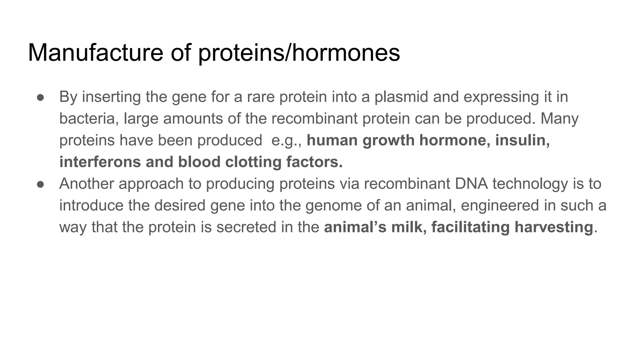 Manufacture of proteins/hormones
● By inserting the gene for a rare protein into a plasmid and expressing it in
bacteria, large amounts of the recombinant protein can be produced. Many
proteins have been produced e.g., human growth hormone, insulin,
interferons and blood clotting factors.
● Another approach to producing proteins via recombinant DNA technology is to
introduce the desired gene into the genome of an animal, engineered in such a
way that the protein is secreted in the animal’s milk, facilitating harvesting.
 