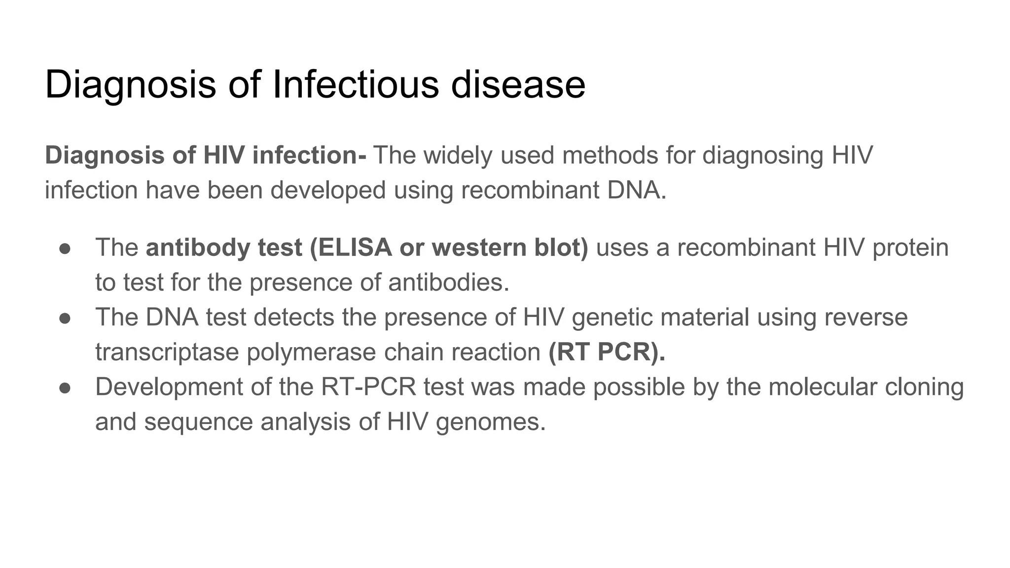 Diagnosis of Infectious disease
Diagnosis of HIV infection- The widely used methods for diagnosing HIV
infection have been developed using recombinant DNA.
● The antibody test (ELISA or western blot) uses a recombinant HIV protein
to test for the presence of antibodies.
● The DNA test detects the presence of HIV genetic material using reverse
transcriptase polymerase chain reaction (RT PCR).
● Development of the RT-PCR test was made possible by the molecular cloning
and sequence analysis of HIV genomes.
 
