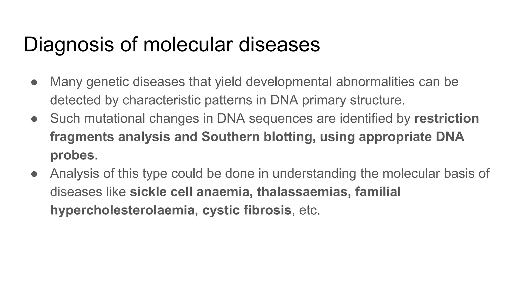 Diagnosis of molecular diseases
● Many genetic diseases that yield developmental abnormalities can be
detected by characteristic patterns in DNA primary structure.
● Such mutational changes in DNA sequences are identified by restriction
fragments analysis and Southern blotting, using appropriate DNA
probes.
● Analysis of this type could be done in understanding the molecular basis of
diseases like sickle cell anaemia, thalassaemias, familial
hypercholesterolaemia, cystic fibrosis, etc.
 