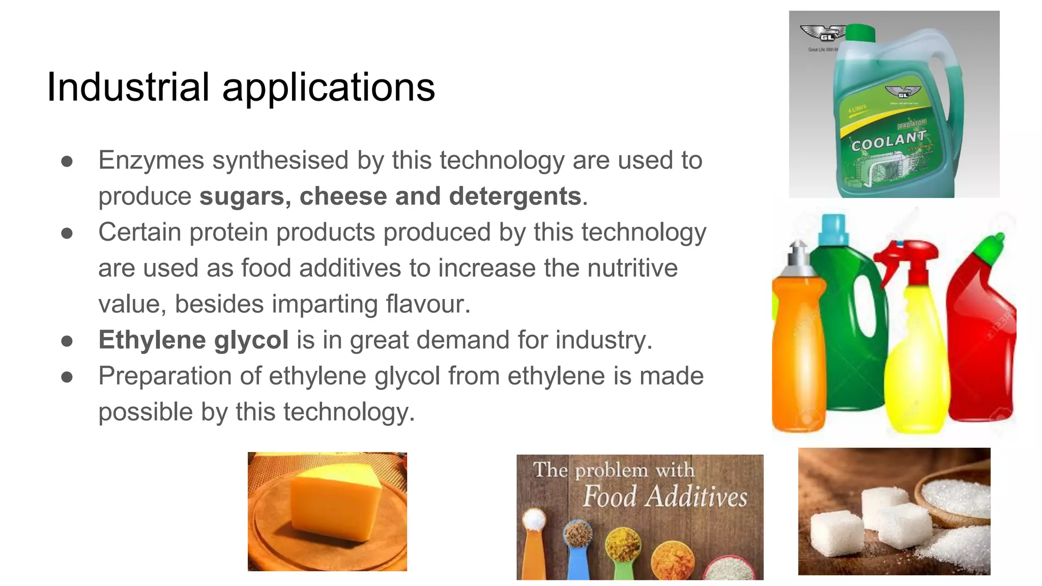 Industrial applications
● Enzymes synthesised by this technology are used to
produce sugars, cheese and detergents.
● Certain protein products produced by this technology
are used as food additives to increase the nutritive
value, besides imparting flavour.
● Ethylene glycol is in great demand for industry.
● Preparation of ethylene glycol from ethylene is made
possible by this technology.
 