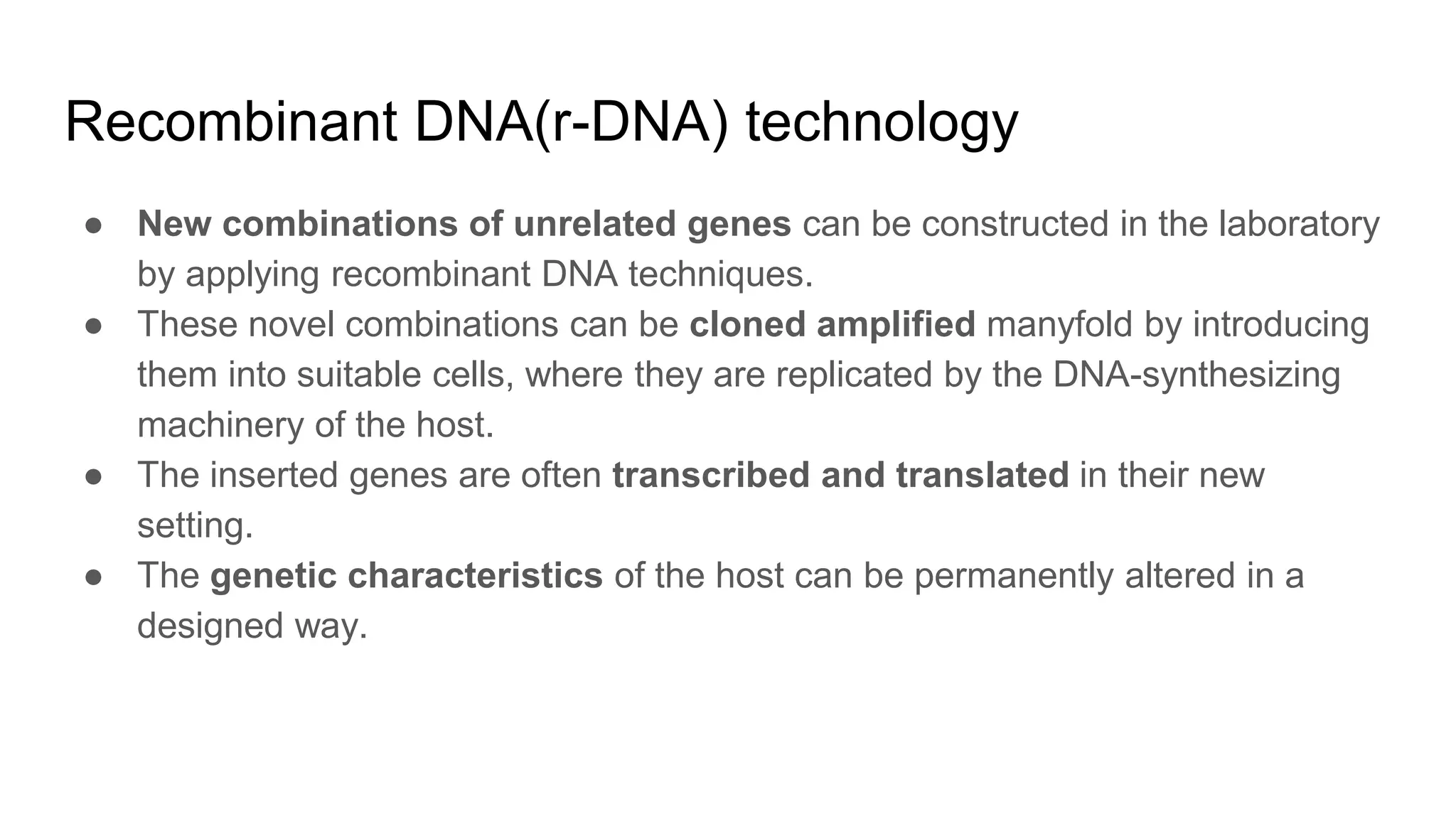 Recombinant DNA(r-DNA) technology
● New combinations of unrelated genes can be constructed in the laboratory
by applying recombinant DNA techniques.
● These novel combinations can be cloned amplified manyfold by introducing
them into suitable cells, where they are replicated by the DNA-synthesizing
machinery of the host.
● The inserted genes are often transcribed and translated in their new
setting.
● The genetic characteristics of the host can be permanently altered in a
designed way.
 