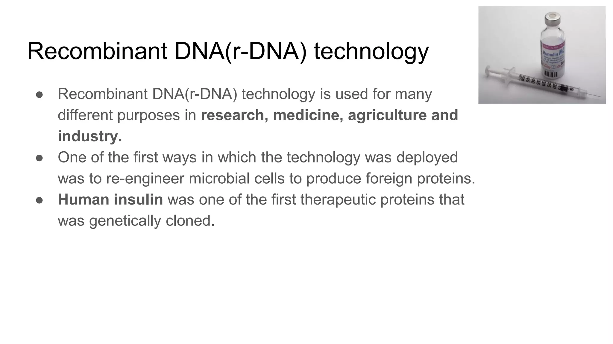 Recombinant DNA(r-DNA) technology
● Recombinant DNA(r-DNA) technology is used for many
different purposes in research, medicine, agriculture and
industry.
● One of the first ways in which the technology was deployed
was to re-engineer microbial cells to produce foreign proteins.
● Human insulin was one of the first therapeutic proteins that
was genetically cloned.
 