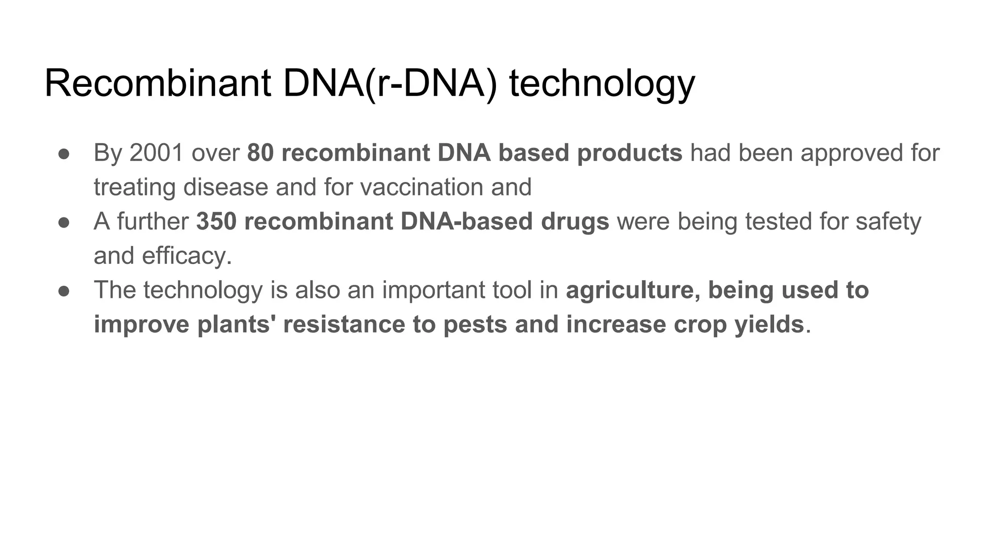 Recombinant DNA(r-DNA) technology
● By 2001 over 80 recombinant DNA based products had been approved for
treating disease and for vaccination and
● A further 350 recombinant DNA-based drugs were being tested for safety
and efficacy.
● The technology is also an important tool in agriculture, being used to
improve plants' resistance to pests and increase crop yields.
 