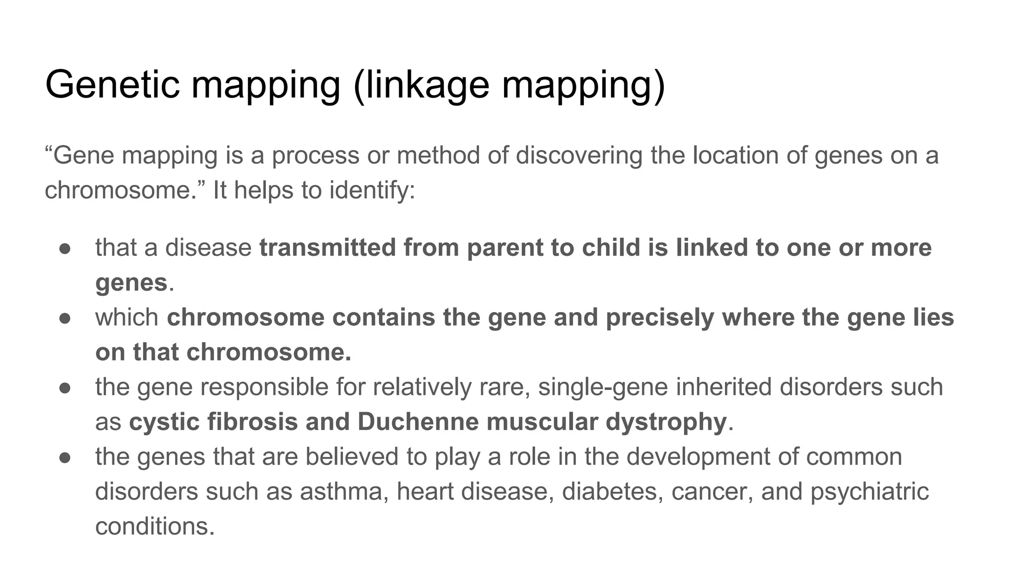 Genetic mapping (linkage mapping)
“Gene mapping is a process or method of discovering the location of genes on a
chromosome.” It helps to identify:
● that a disease transmitted from parent to child is linked to one or more
genes.
● which chromosome contains the gene and precisely where the gene lies
on that chromosome.
● the gene responsible for relatively rare, single-gene inherited disorders such
as cystic fibrosis and Duchenne muscular dystrophy.
● the genes that are believed to play a role in the development of common
disorders such as asthma, heart disease, diabetes, cancer, and psychiatric
conditions.
 
