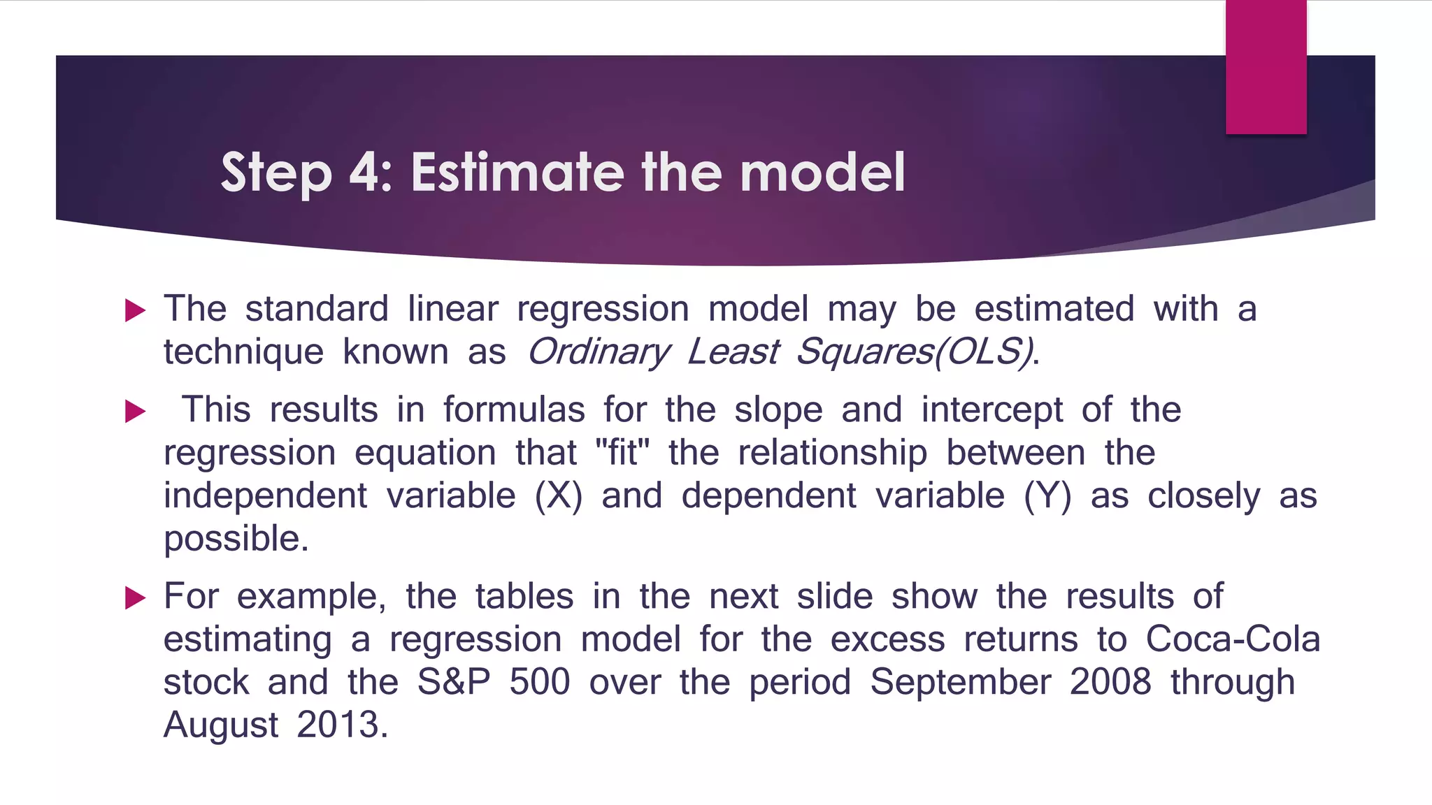 Step 4: Estimate the model 
 The standard linear regression model may be estimated with a 
technique known as Ordinary Least Squares(OLS) . 
 This results in formulas for the slope and intercept of the 
regression equation that "fit" the relationship between the 
independent variable (X) and dependent variable (Y) as closely as 
possible. 
 For example, the tables in the next slide show the results of 
estimating a regression model for the excess returns to Coca-Cola 
stock and the S&P 500 over the period September 2008 through 
August 2013. 
 