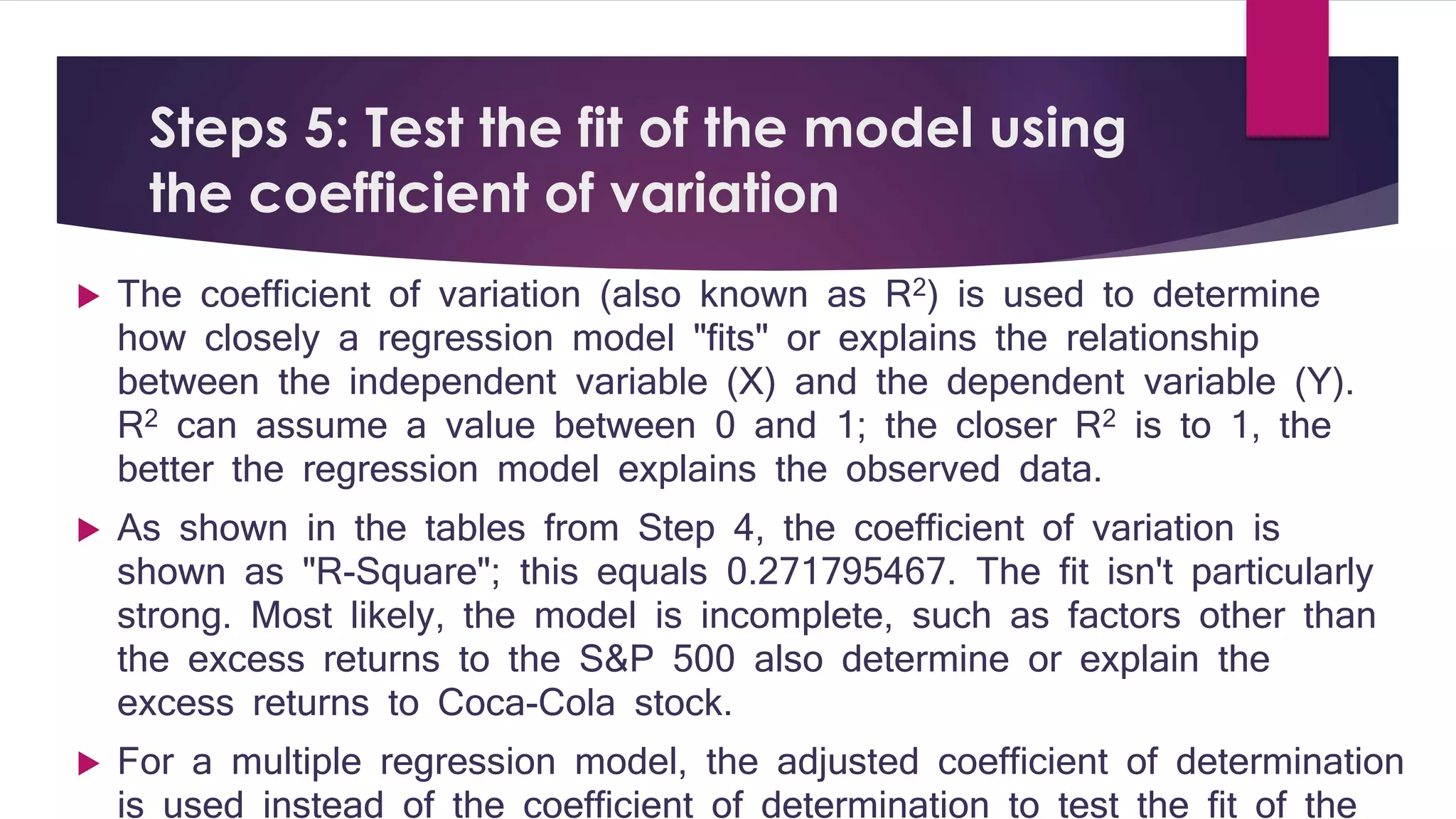 Steps 5: Test the fit of the model using 
the coefficient of variation 
 The coefficient of variation (also known as R2) is used to determine 
how closely a regression model "fits" or explains the relationship 
between the independent variable (X) and the dependent variable (Y). 
R2 can assume a value between 0 and 1; the closer R2 is to 1, the 
better the regression model explains the observed data. 
 As shown in the tables from Step 4, the coefficient of variation is 
shown as "R-Square"; this equals 0.271795467. The fit isn't particularly 
strong. Most likely, the model is incomplete, such as factors other than 
the excess returns to the S&P 500 also determine or explain the 
excess returns to Coca-Cola stock. 
 For a multiple regression model, the adjusted coefficient of determination 
is used instead of the coefficient of determination to test the fit of the 
regression model. 
 