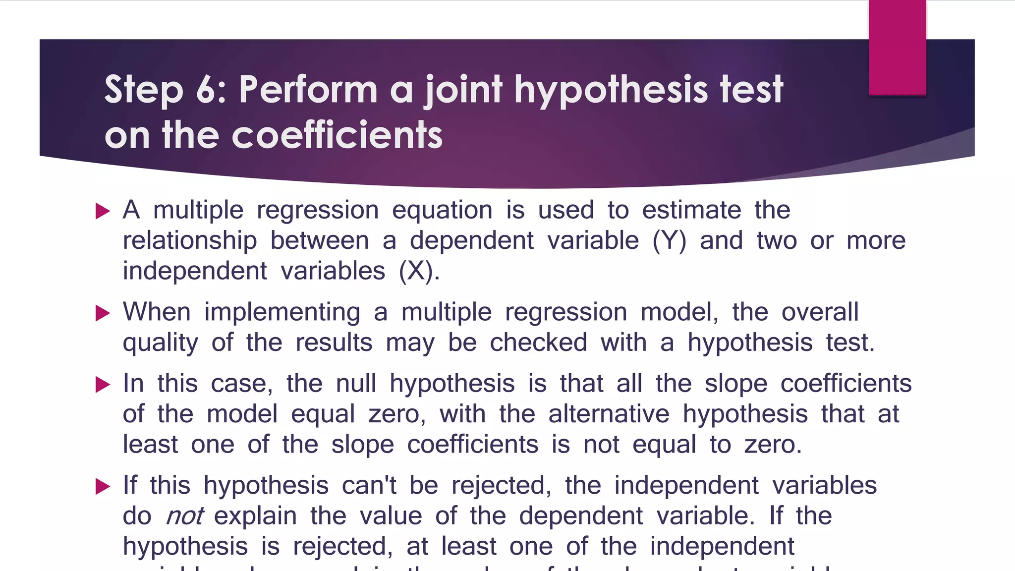 Step 6: Perform a joint hypothesis test 
on the coefficients 
 A multiple regression equation is used to estimate the 
relationship between a dependent variable (Y) and two or more 
independent variables (X). 
 When implementing a multiple regression model, the overall 
quality of the results may be checked with a hypothesis test. 
 In this case, the null hypothesis is that all the slope coefficients 
of the model equal zero, with the alternative hypothesis that at 
least one of the slope coefficients is not equal to zero. 
 If this hypothesis can't be rejected, the independent variables 
do not explain the value of the dependent variable. If the 
hypothesis is rejected, at least one of the independent 
variables does explain the value of the dependent variable. 
 