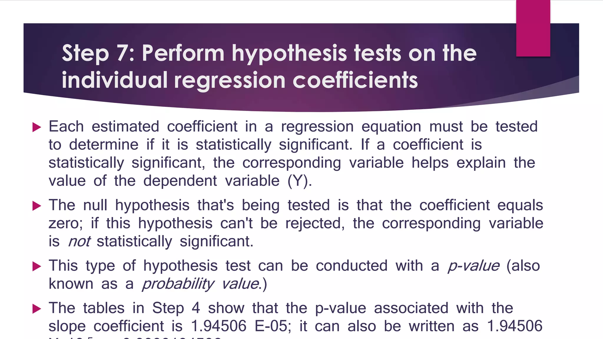 Step 7: Perform hypothesis tests on the 
individual regression coefficients 
 Each estimated coefficient in a regression equation must be tested 
to determine if it is statistically significant. If a coefficient is 
statistically significant, the corresponding variable helps explain the 
value of the dependent variable (Y). 
 The null hypothesis that's being tested is that the coefficient equals 
zero; if this hypothesis can't be rejected, the corresponding variable 
is not statistically significant. 
 This type of hypothesis test can be conducted with a p-value (also 
known as a probability value .) 
 The tables in Step 4 show that the p-value associated with the 
slope coefficient is 1.94506 E-05; it can also be written as 1.94506 
X 10-5 or 0.0000194506. 
 