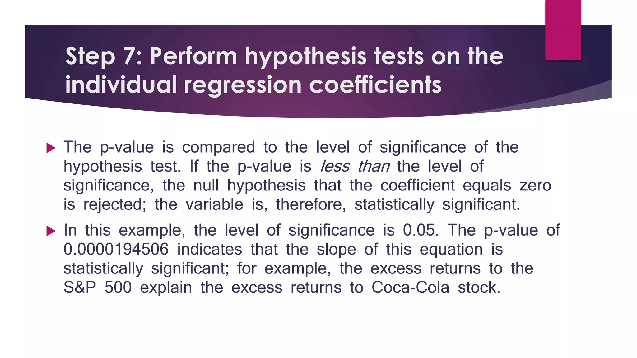 Step 7: Perform hypothesis tests on the 
individual regression coefficients 
 The p-value is compared to the level of significance of the 
hypothesis test. If the p-value is less than the level of 
significance, the null hypothesis that the coefficient equals zero 
is rejected; the variable is, therefore, statistically significant. 
 In this example, the level of significance is 0.05. The p-value of 
0.0000194506 indicates that the slope of this equation is 
statistically significant; for example, the excess returns to the 
S&P 500 explain the excess returns to Coca-Cola stock. 
 