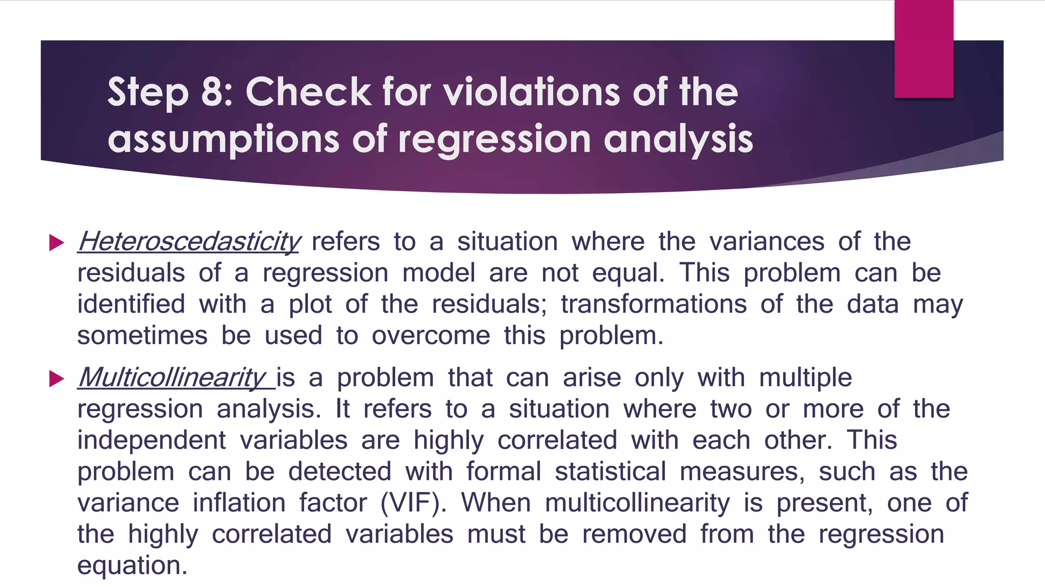 Step 8: Check for violations of the 
assumptions of regression analysis 
 Heteroscedasticity refers to a situation where the variances of the 
residuals of a regression model are not equal. This problem can be 
identified with a plot of the residuals; transformations of the data may 
sometimes be used to overcome this problem. 
 Multicollinearity is a problem that can arise only with multiple 
regression analysis. It refers to a situation where two or more of the 
independent variables are highly correlated with each other. This 
problem can be detected with formal statistical measures, such as the 
variance inflation factor (VIF). When multicollinearity is present, one of 
the highly correlated variables must be removed from the regression 
equation. 
 
