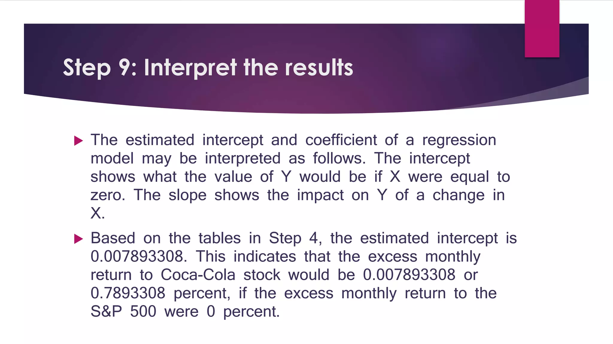 Step 9: Interpret the results 
 The estimated intercept and coefficient of a regression 
model may be interpreted as follows. The intercept 
shows what the value of Y would be if X were equal to 
zero. The slope shows the impact on Y of a change in 
X. 
 Based on the tables in Step 4, the estimated intercept is 
0.007893308. This indicates that the excess monthly 
return to Coca-Cola stock would be 0.007893308 or 
0.7893308 percent, if the excess monthly return to the 
S&P 500 were 0 percent. 
 