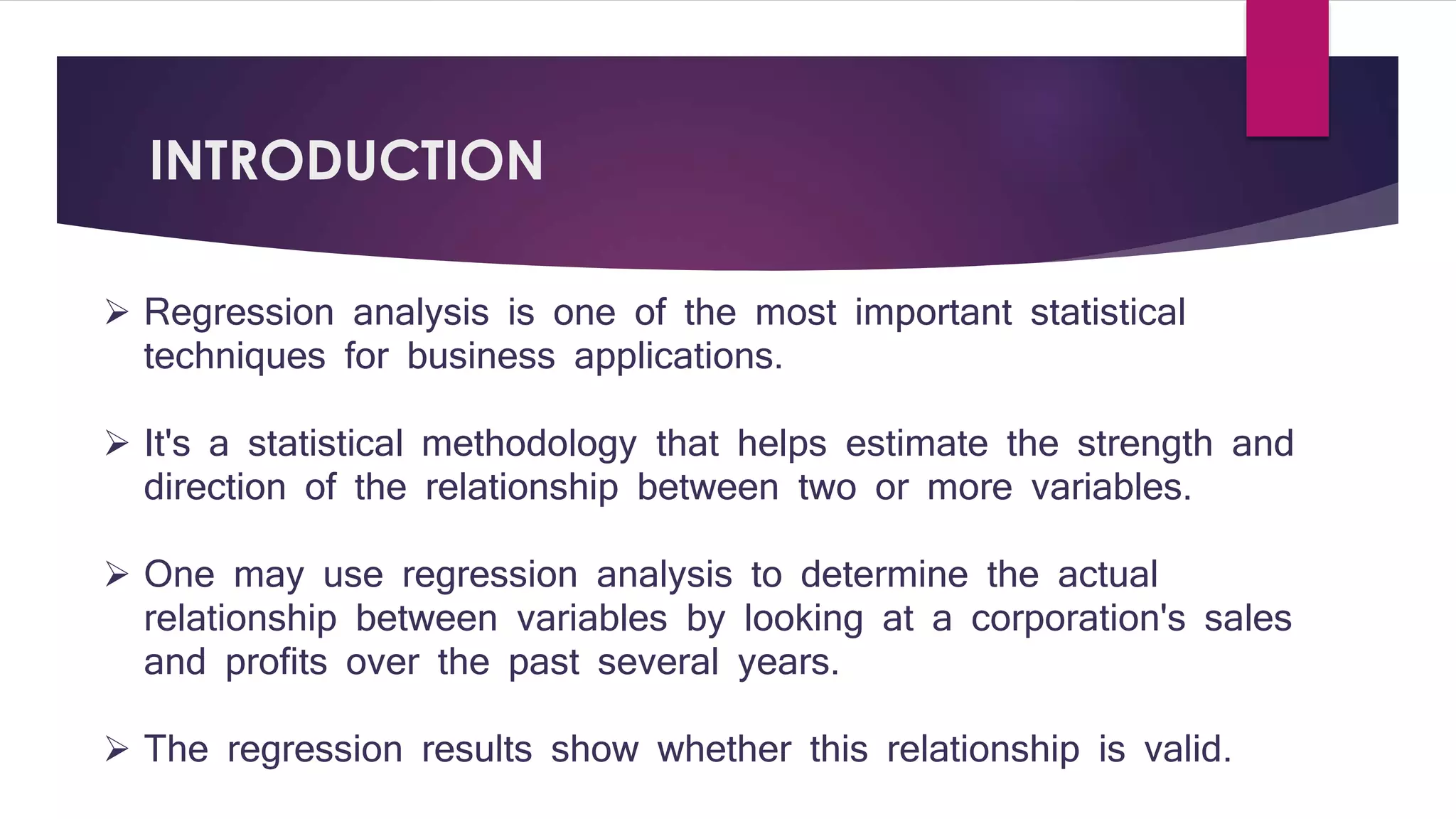 INTRODUCTION 
 Regression analysis is one of the most important statistical 
techniques for business applications. 
 It's a statistical methodology that helps estimate the strength and 
direction of the relationship between two or more variables. 
 One may use regression analysis to determine the actual 
relationship between variables by looking at a corporation's sales 
and profits over the past several years. 
 The regression results show whether this relationship is valid. 
 