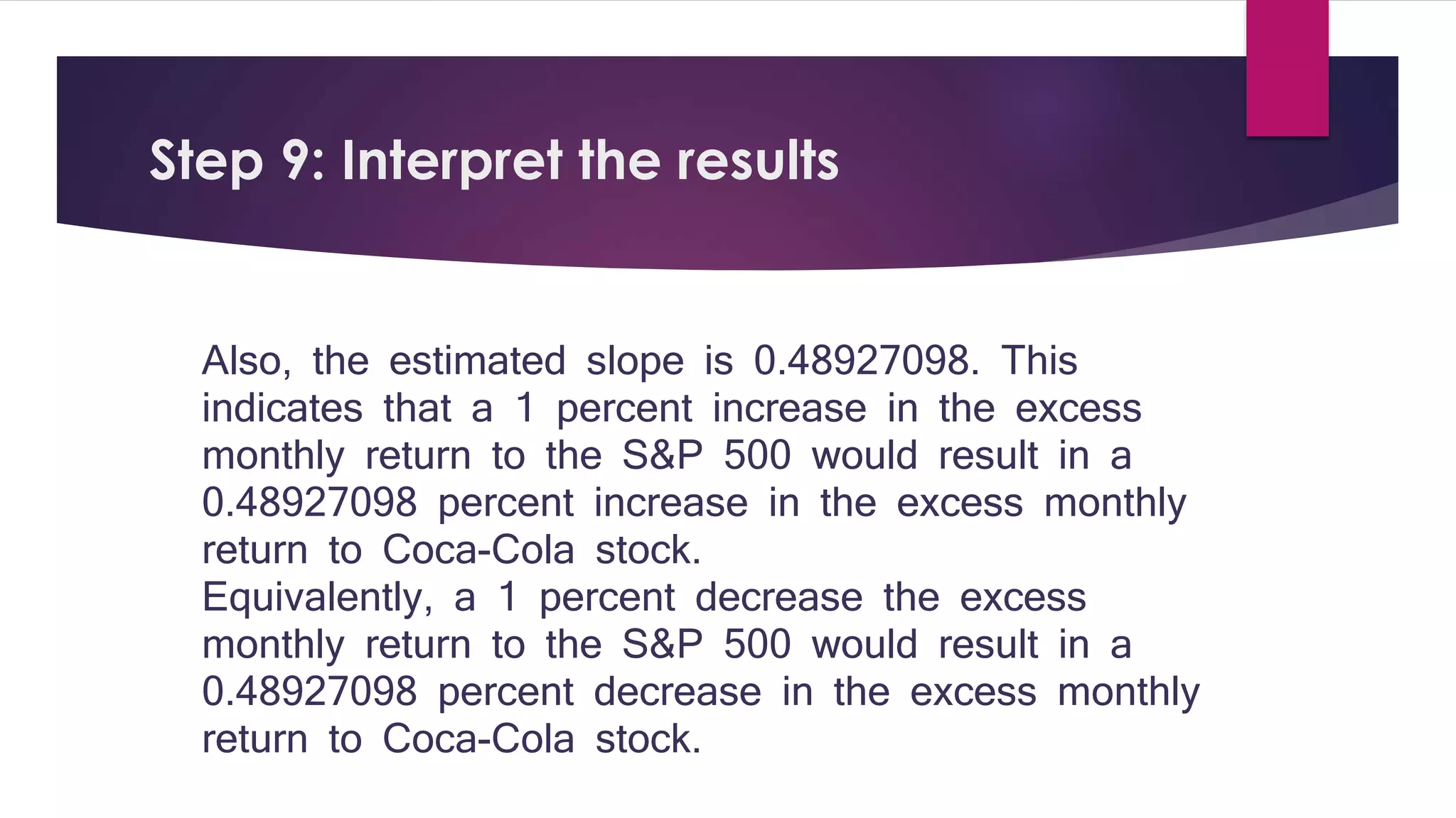 Step 9: Interpret the results 
Also, the estimated slope is 0.48927098. This 
indicates that a 1 percent increase in the excess 
monthly return to the S&P 500 would result in a 
0.48927098 percent increase in the excess monthly 
return to Coca-Cola stock. 
Equivalently, a 1 percent decrease the excess 
monthly return to the S&P 500 would result in a 
0.48927098 percent decrease in the excess monthly 
return to Coca-Cola stock. 
 