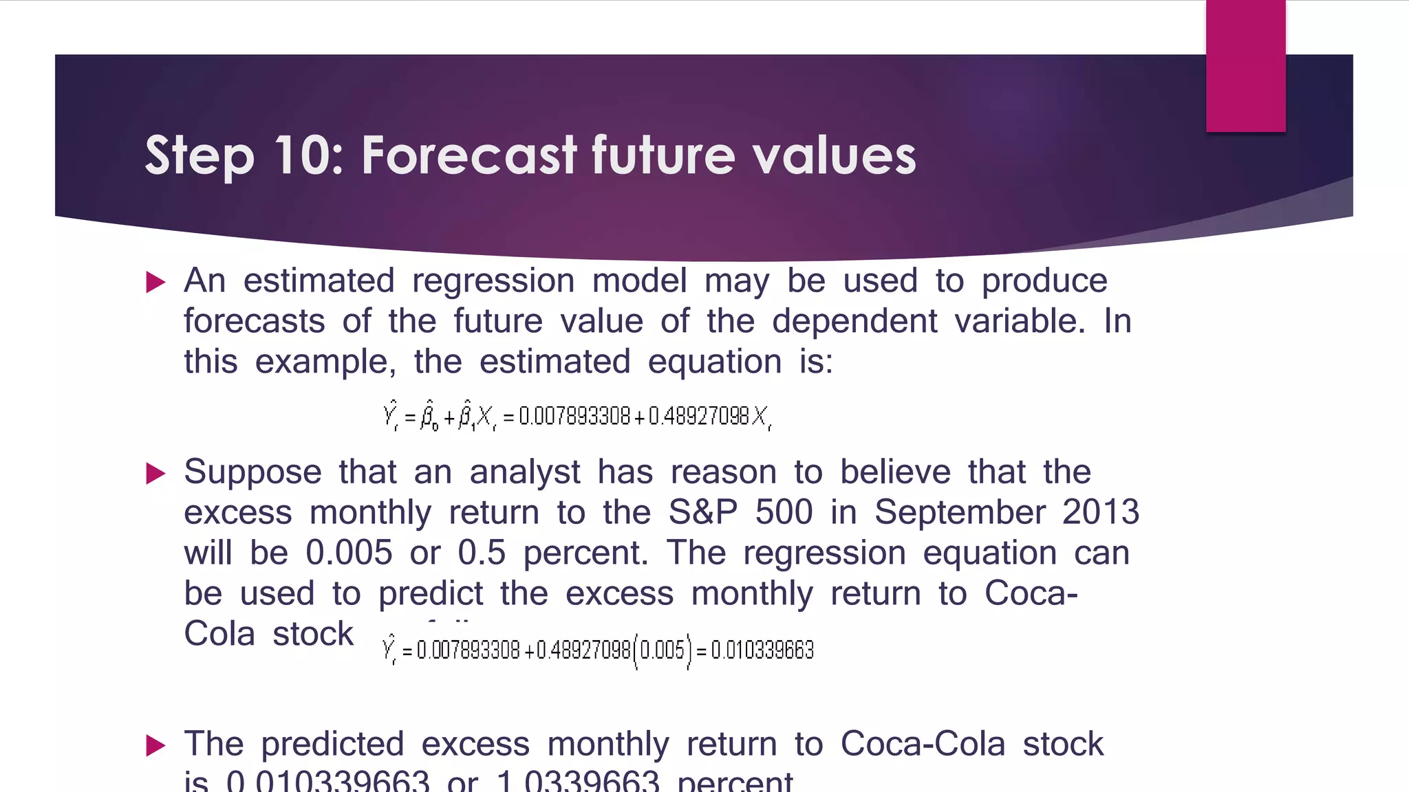 Step 10: Forecast future values 
 An estimated regression model may be used to produce 
forecasts of the future value of the dependent variable. In 
this example, the estimated equation is: 
 Suppose that an analyst has reason to believe that the 
excess monthly return to the S&P 500 in September 2013 
will be 0.005 or 0.5 percent. The regression equation can 
be used to predict the excess monthly return to Coca- 
Cola stock as follows: 
 The predicted excess monthly return to Coca-Cola stock 
is 0.010339663 or 1.0339663 percent. 
 