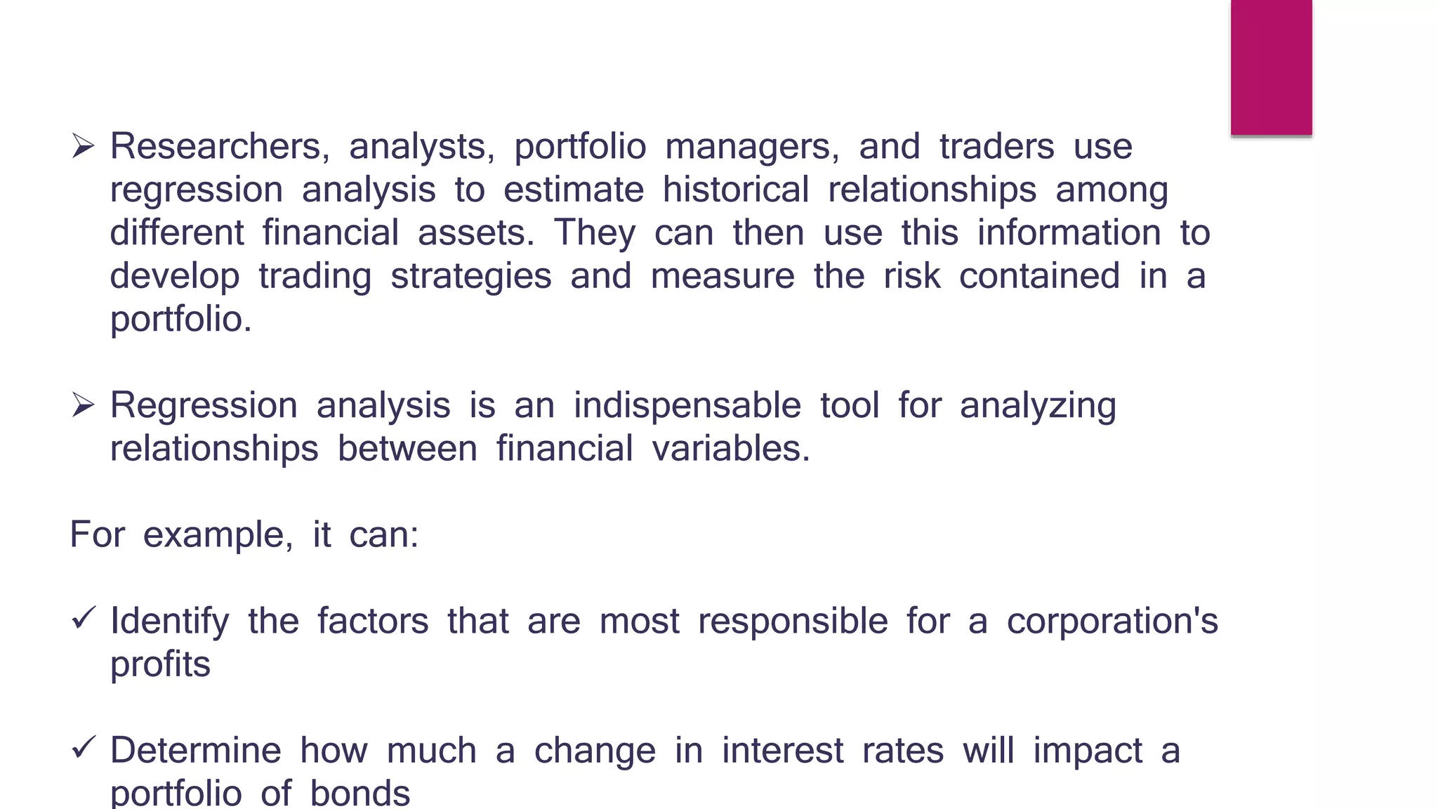  Researchers, analysts, portfolio managers, and traders use 
regression analysis to estimate historical relationships among 
different financial assets. They can then use this information to 
develop trading strategies and measure the risk contained in a 
portfolio. 
 Regression analysis is an indispensable tool for analyzing 
relationships between financial variables. 
For example, it can: 
 Identify the factors that are most responsible for a corporation's 
profits 
 Determine how much a change in interest rates will impact a 
portfolio of bonds 
 