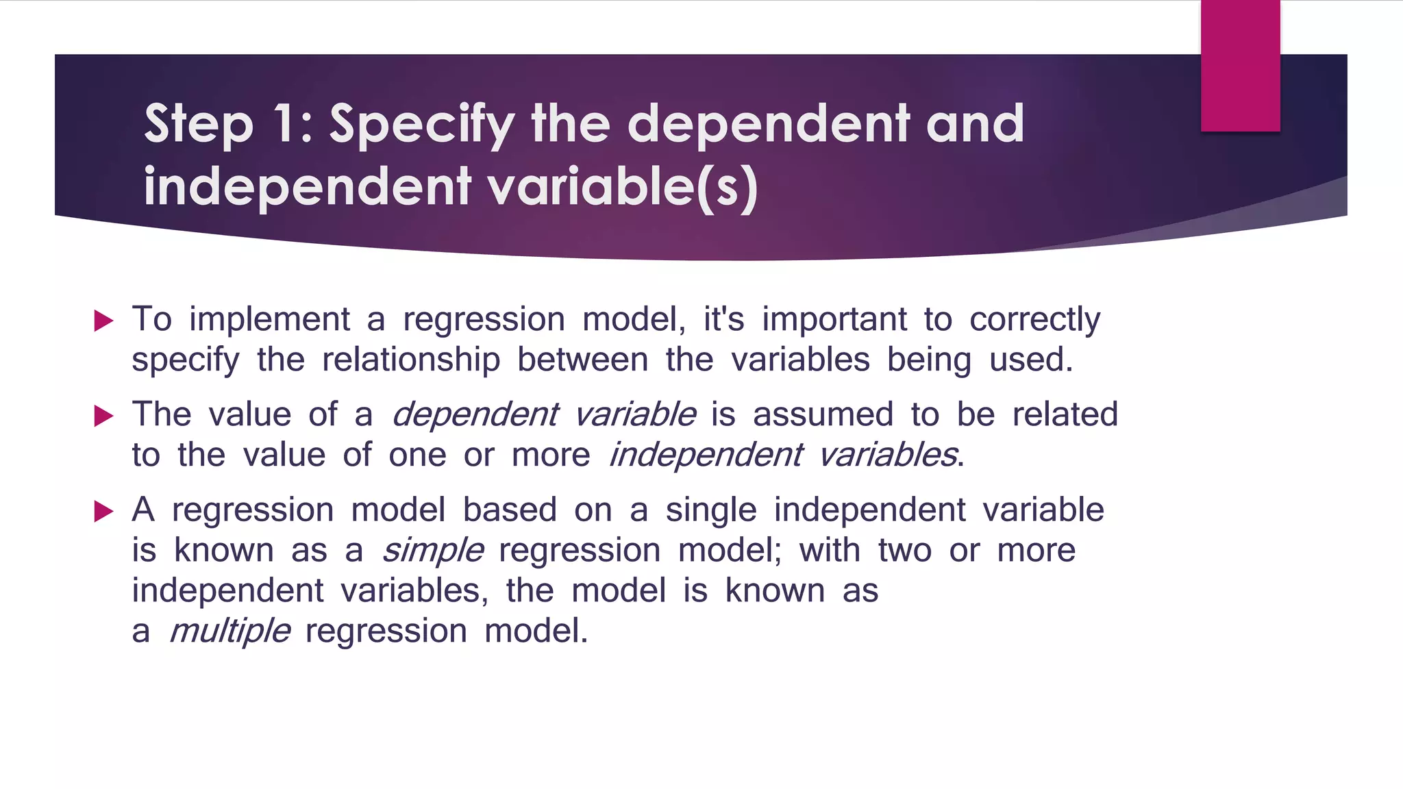 Step 1: Specify the dependent and 
independent variable(s) 
 To implement a regression model, it's important to correctly 
specify the relationship between the variables being used. 
 The value of a dependent variable is assumed to be related 
to the value of one or more independent variables . 
 A regression model based on a single independent variable 
is known as a simple regression model; with two or more 
independent variables, the model is known as 
a multiple regression model. 
 