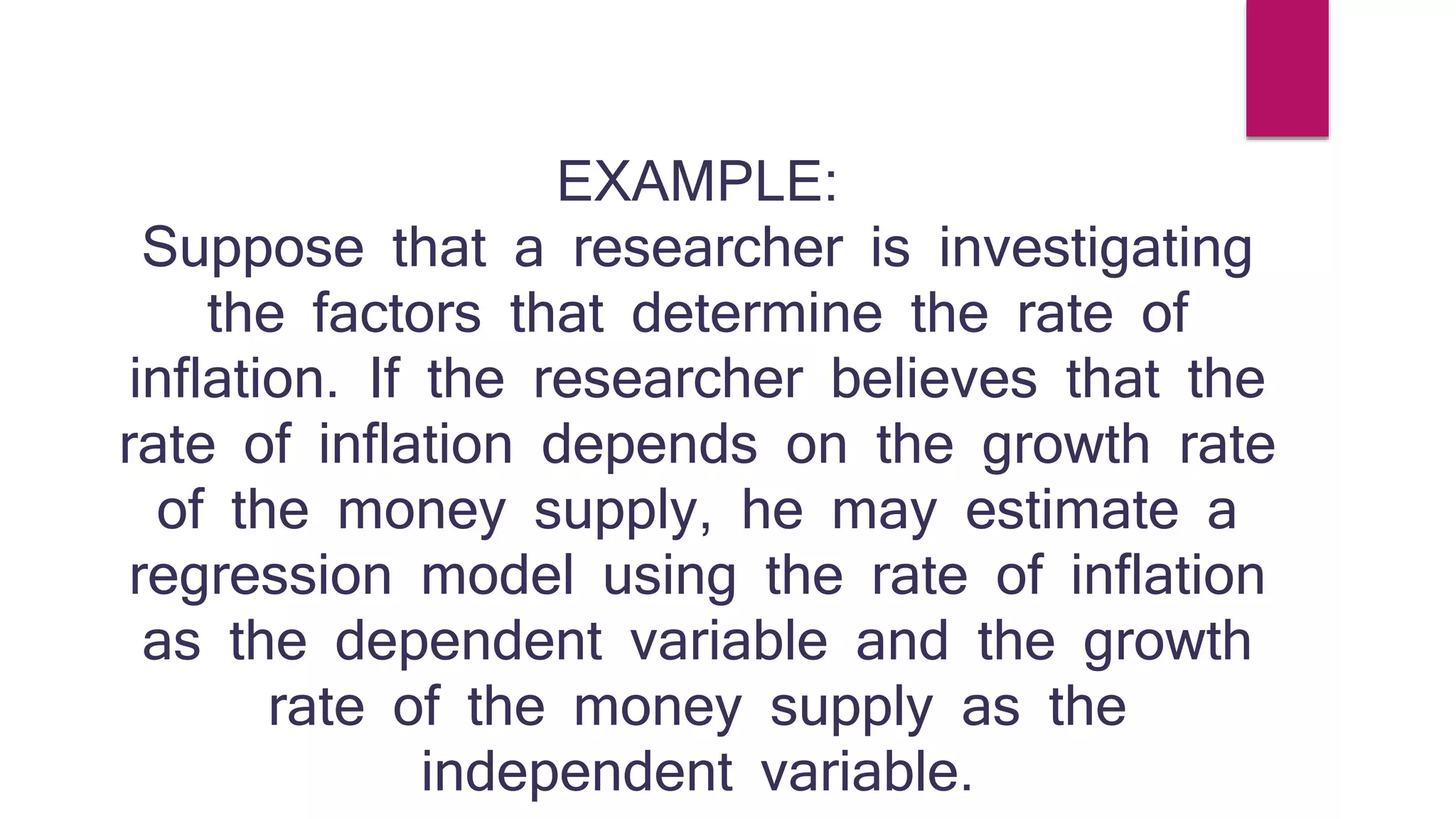 EXAMPLE: 
Suppose that a researcher is investigating 
the factors that determine the rate of 
inflation. If the researcher believes that the 
rate of inflation depends on the growth rate 
of the money supply, he may estimate a 
regression model using the rate of inflation 
as the dependent variable and the growth 
rate of the money supply as the 
independent variable. 
 