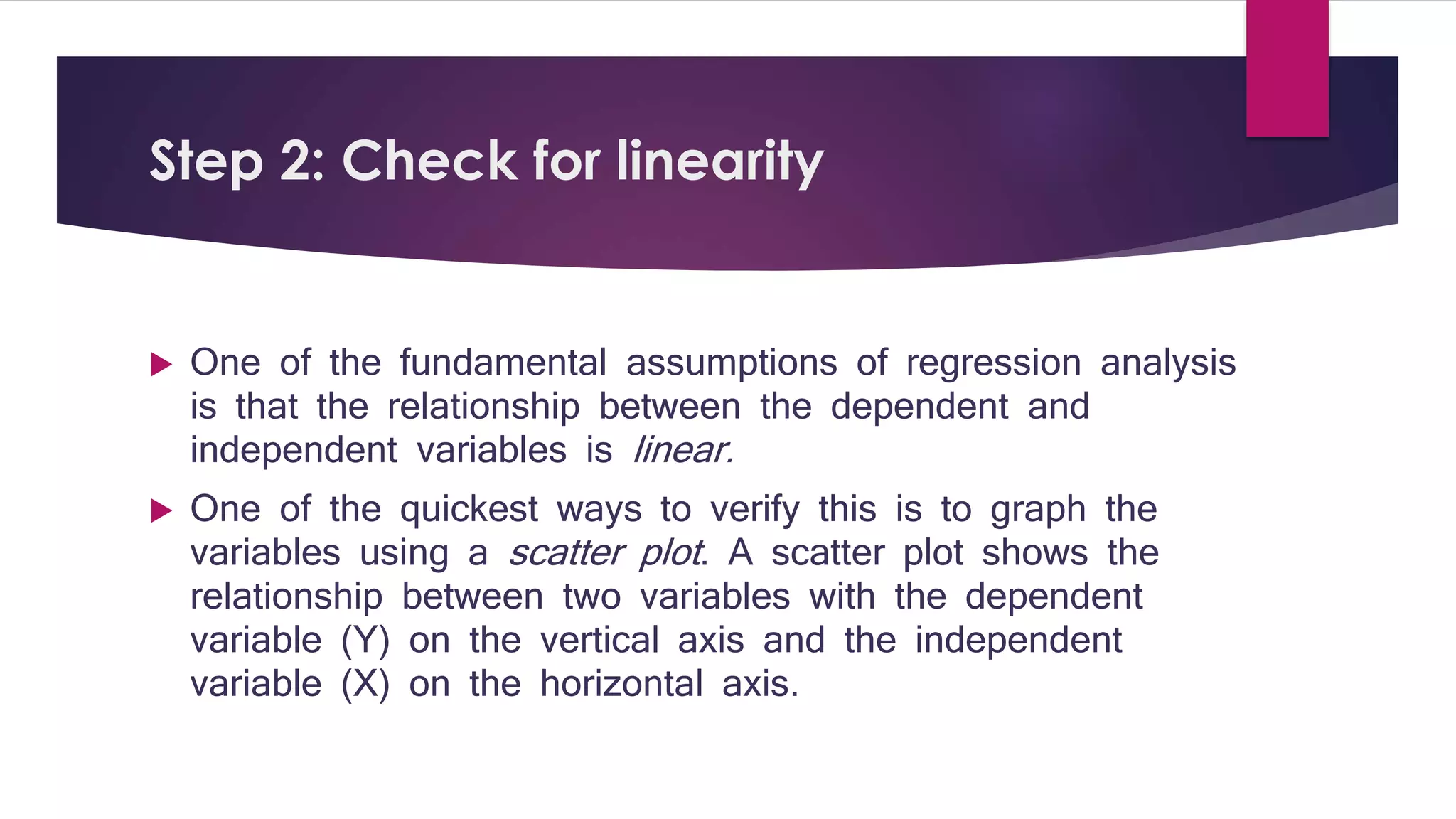 Step 2: Check for linearity 
 One of the fundamental assumptions of regression analysis 
is that the relationship between the dependent and 
independent variables is linear. 
 One of the quickest ways to verify this is to graph the 
variables using a scatter plot . A scatter plot shows the 
relationship between two variables with the dependent 
variable (Y) on the vertical axis and the independent 
variable (X) on the horizontal axis. 
 