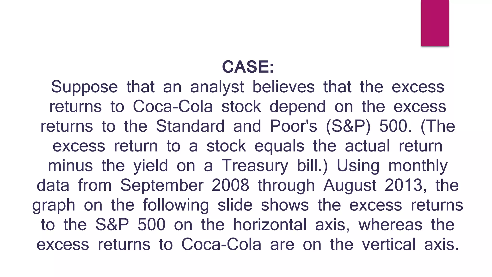 CASE: 
Suppose that an analyst believes that the excess 
returns to Coca-Cola stock depend on the excess 
returns to the Standard and Poor's (S&P) 500. (The 
excess return to a stock equals the actual return 
minus the yield on a Treasury bill.) Using monthly 
data from September 2008 through August 2013, the 
graph on the following slide shows the excess returns 
to the S&P 500 on the horizontal axis, whereas the 
excess returns to Coca-Cola are on the vertical axis. 
 