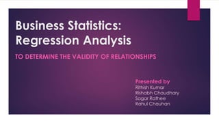 Business Statistics: 
Regression Analysis 
TO DETERMINE THE VALIDITY OF RELATIONSHIPS 
Presented by 
Rithish Kumar 
Rishabh Chaudhary 
Sagar Rathee 
Rahul Chauhan 
 