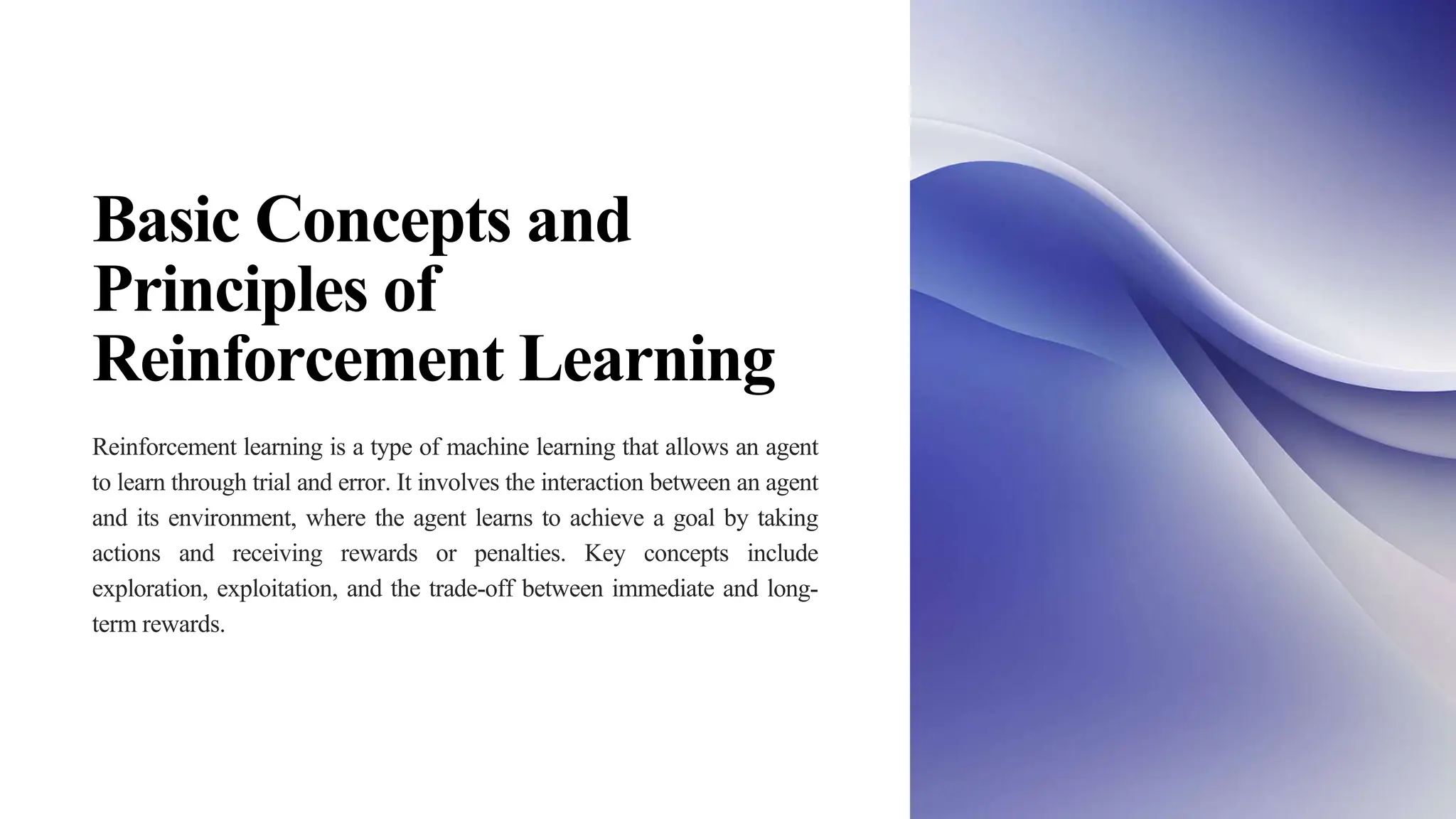 Basic Concepts and
Principles of
Reinforcement Learning
Reinforcement learning is a type of machine learning that allows an agent
to learn through trial and error. It involves the interaction between an agent
and its environment, where the agent learns to achieve a goal by taking
actions and receiving rewards or penalties. Key concepts include
exploration, exploitation, and the trade-off between immediate and long-
term rewards.
 