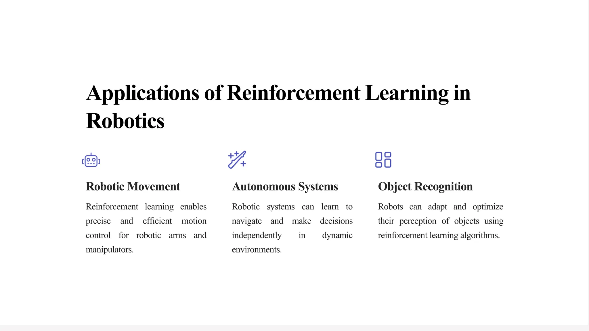 Applications of Reinforcement Learning in
Robotics
Robotic Movement
Reinforcement learning enables
precise and efficient motion
control for robotic arms and
manipulators.
Autonomous Systems
Robotic systems can learn to
navigate and make decisions
independently in dynamic
environments.
Object Recognition
Robots can adapt and optimize
their perception of objects using
reinforcement learning algorithms.
 