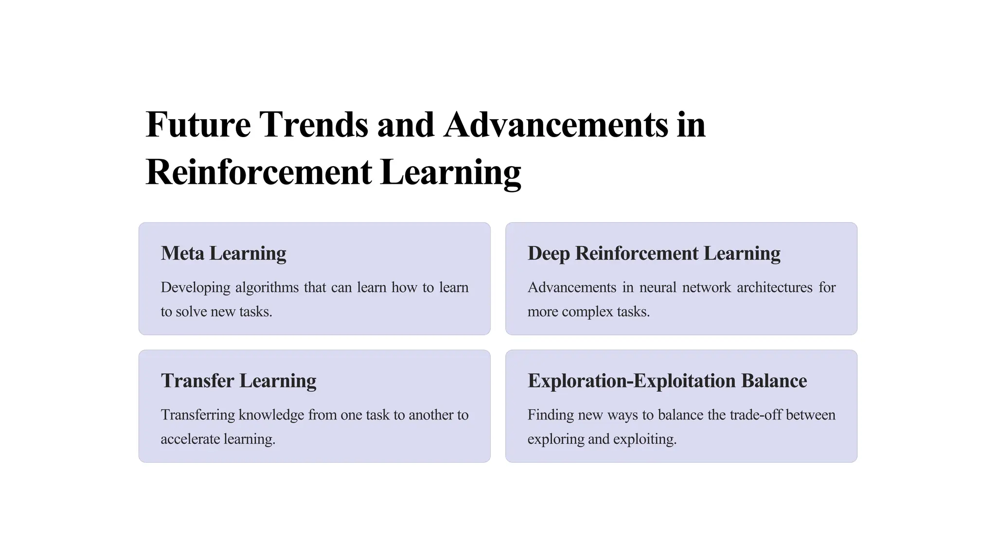 Future Trends and Advancements in
Reinforcement Learning
Meta Learning
Developing algorithms that can learn how to learn
to solve new tasks.
Deep Reinforcement Learning
Advancements in neural network architectures for
more complex tasks.
Transfer Learning
Transferring knowledge from one task to another to
accelerate learning.
Exploration-Exploitation Balance
Finding new ways to balance the trade-off between
exploring and exploiting.
 