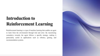 Introduction to
Reinforcement Learning
Reinforcement learning is a type of machine learning that enables an agent
to learn from the environment through trial and error. By maximizing
cumulative rewards, the agent follows a specific strategy, making it
particularly useful in applications such as robotics, gaming, and
recommendation systems.
 