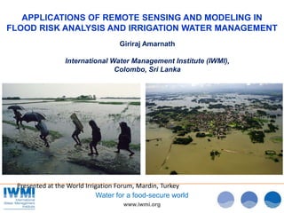www.iwmi.org
Water for a food-secure world
APPLICATIONS OF REMOTE SENSING AND MODELING IN
FLOOD RISK ANALYSIS AND IRRIGATION WATER MANAGEMENT
Giriraj Amarnath
International Water Management Institute (IWMI),
Colombo, Sri Lanka
Presented at the World Irrigation Forum, Mardin, Turkey
 