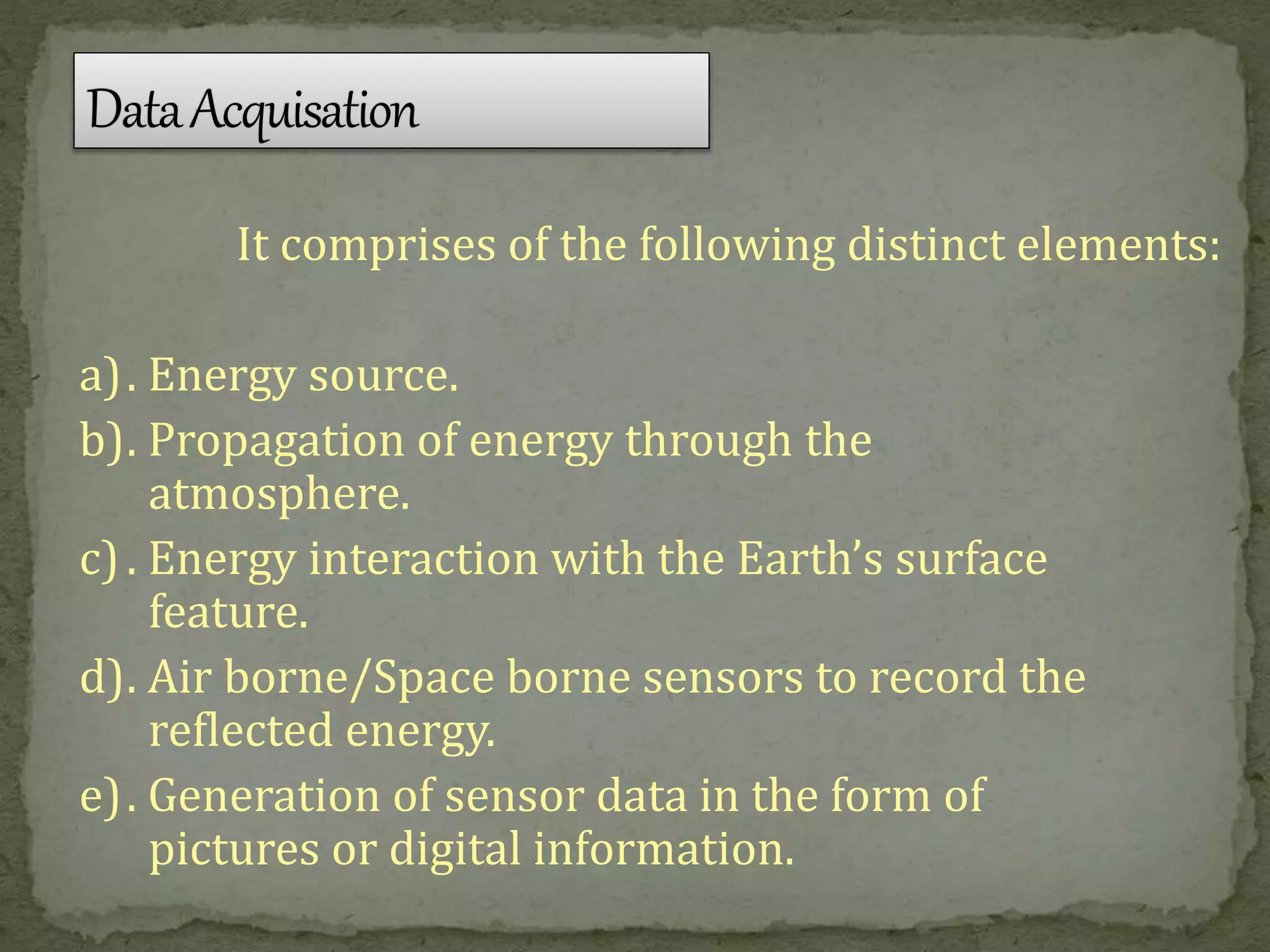 It comprises of the following distinct elements:
a). Energy source.
b). Propagation of energy through the
atmosphere.
c). Energy interaction with the Earth’s surface
feature.
d). Air borne/Space borne sensors to record the
reflected energy.
e). Generation of sensor data in the form of
pictures or digital information.
 