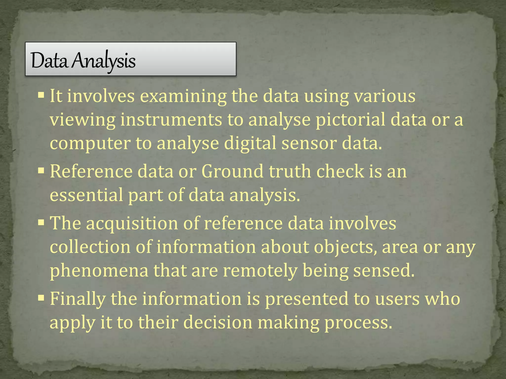  It involves examining the data using various
viewing instruments to analyse pictorial data or a
computer to analyse digital sensor data.
 Reference data or Ground truth check is an
essential part of data analysis.
 The acquisition of reference data involves
collection of information about objects, area or any
phenomena that are remotely being sensed.
 Finally the information is presented to users who
apply it to their decision making process.
 