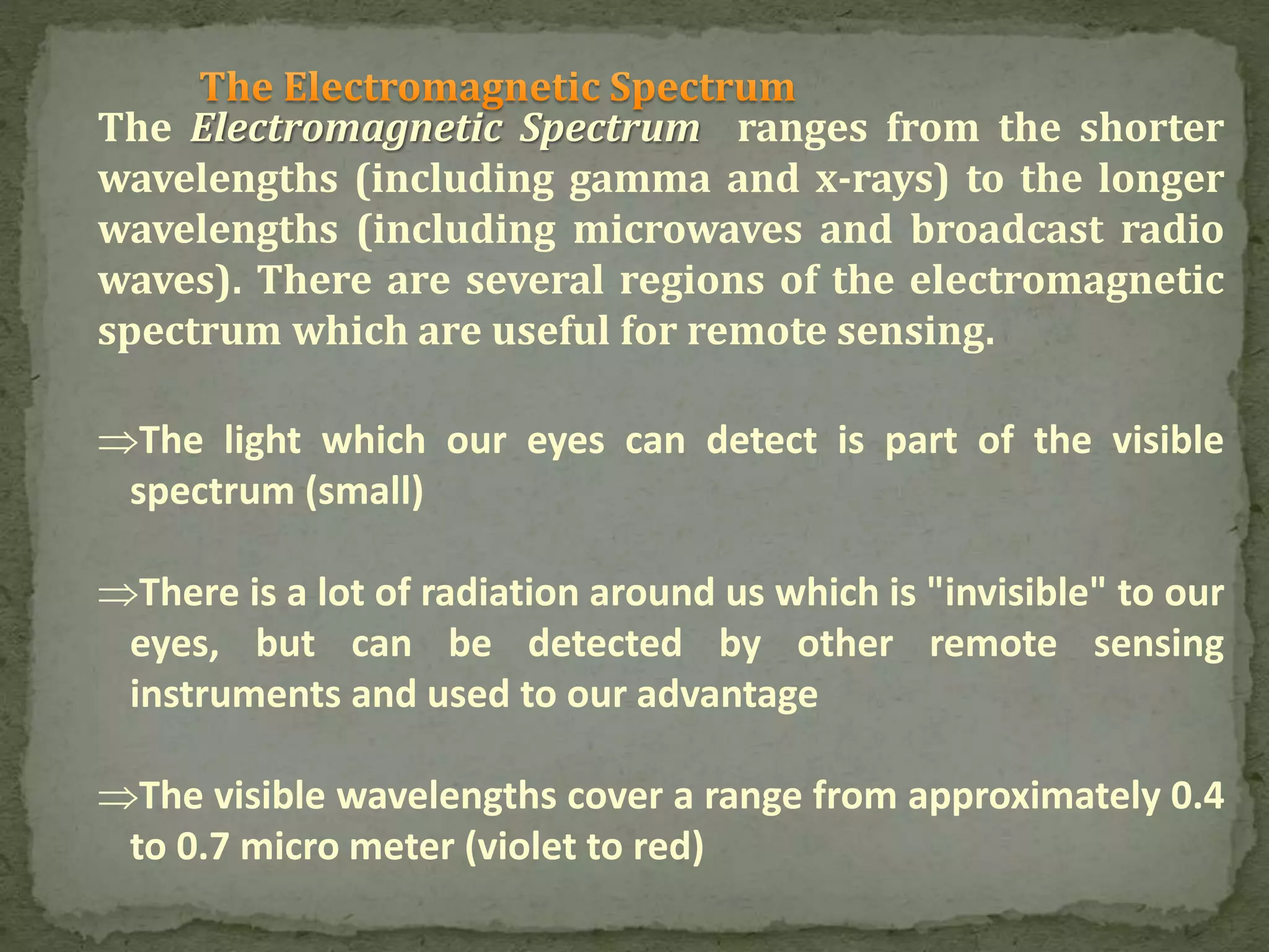 The Electromagnetic Spectrum ranges from the shorter
wavelengths (including gamma and x-rays) to the longer
wavelengths (including microwaves and broadcast radio
waves). There are several regions of the electromagnetic
spectrum which are useful for remote sensing.
The light which our eyes can detect is part of the visible
spectrum (small)
There is a lot of radiation around us which is "invisible" to our
eyes, but can be detected by other remote sensing
instruments and used to our advantage
The visible wavelengths cover a range from approximately 0.4
to 0.7 micro meter (violet to red)
 