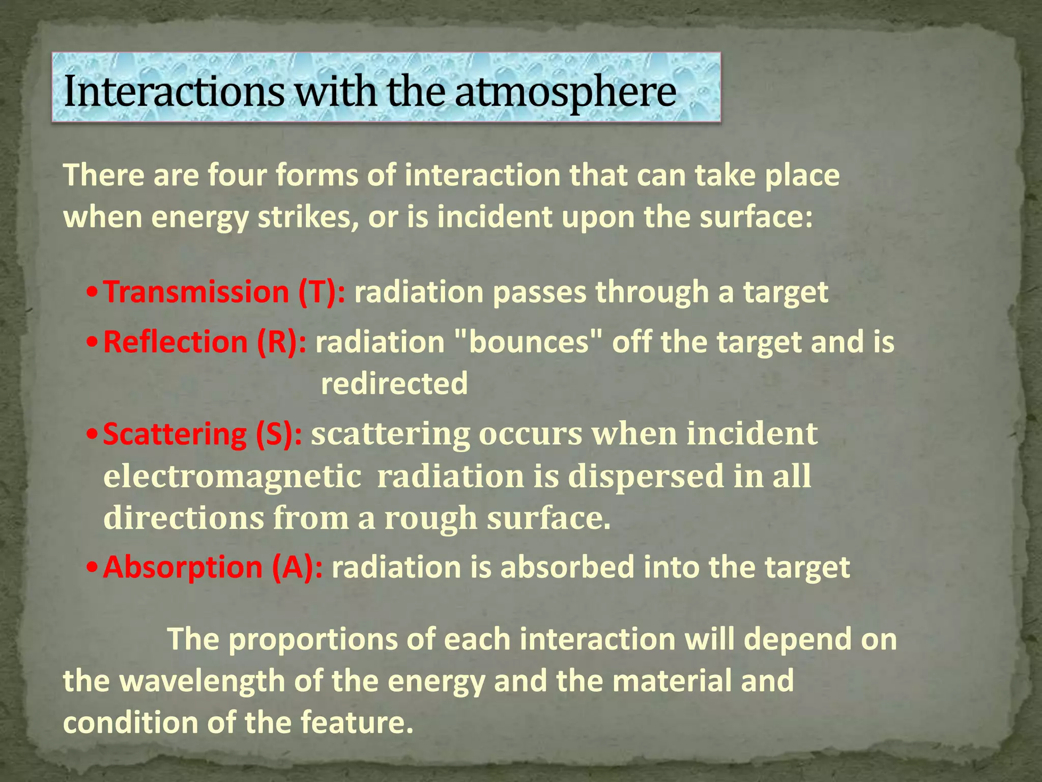 There are four forms of interaction that can take place
when energy strikes, or is incident upon the surface:
•Transmission (T): radiation passes through a target
•Reflection (R): radiation "bounces" off the target and is
redirected
•Scattering (S): scattering occurs when incident
electromagnetic radiation is dispersed in all
directions from a rough surface.
•Absorption (A): radiation is absorbed into the target
The proportions of each interaction will depend on
the wavelength of the energy and the material and
condition of the feature.
 