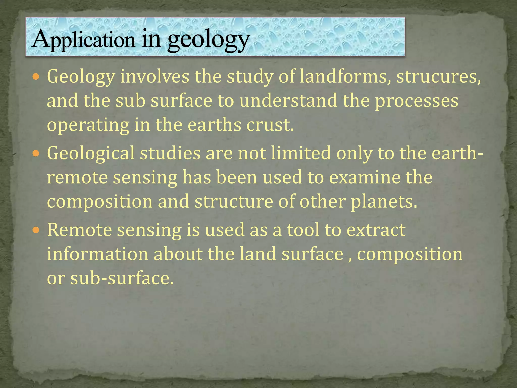  Geology involves the study of landforms, strucures,
and the sub surface to understand the processes
operating in the earths crust.
 Geological studies are not limited only to the earth-
remote sensing has been used to examine the
composition and structure of other planets.
 Remote sensing is used as a tool to extract
information about the land surface , composition
or sub-surface.
 