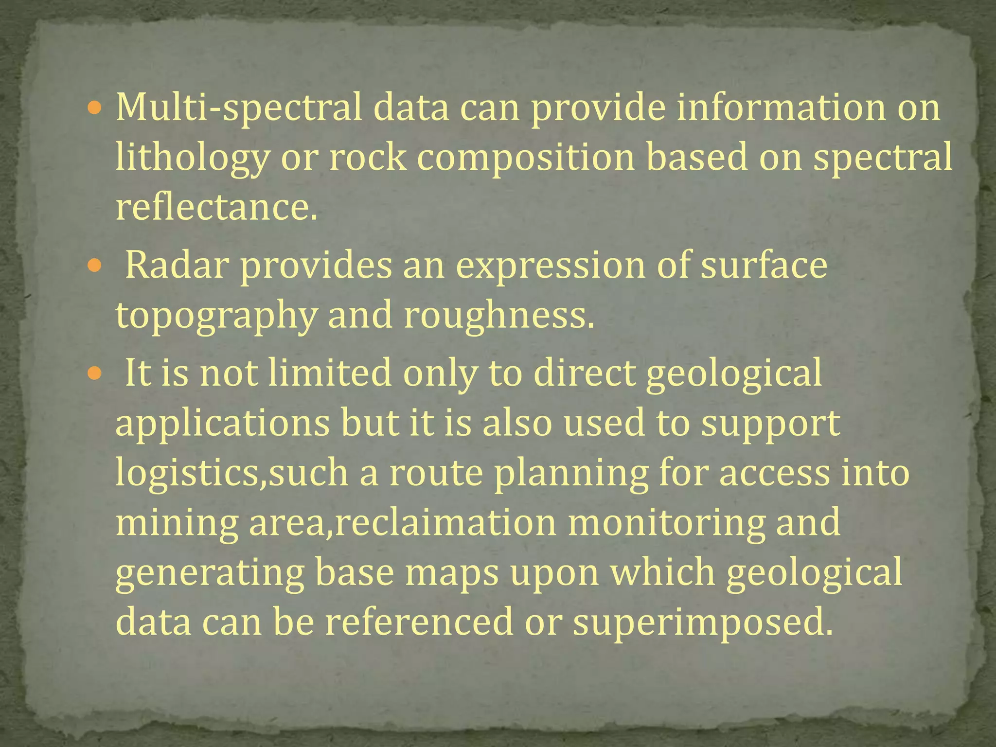  Multi-spectral data can provide information on
lithology or rock composition based on spectral
reflectance.
 Radar provides an expression of surface
topography and roughness.
 It is not limited only to direct geological
applications but it is also used to support
logistics,such a route planning for access into
mining area,reclaimation monitoring and
generating base maps upon which geological
data can be referenced or superimposed.
 