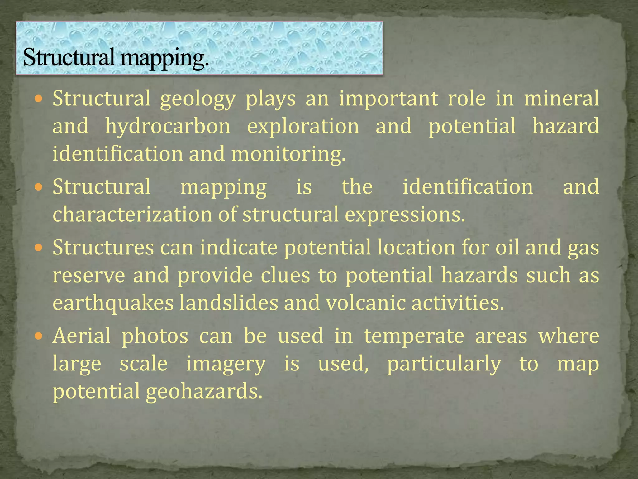  Structural geology plays an important role in mineral
and hydrocarbon exploration and potential hazard
identification and monitoring.
 Structural mapping is the identification and
characterization of structural expressions.
 Structures can indicate potential location for oil and gas
reserve and provide clues to potential hazards such as
earthquakes landslides and volcanic activities.
 Aerial photos can be used in temperate areas where
large scale imagery is used, particularly to map
potential geohazards.
 