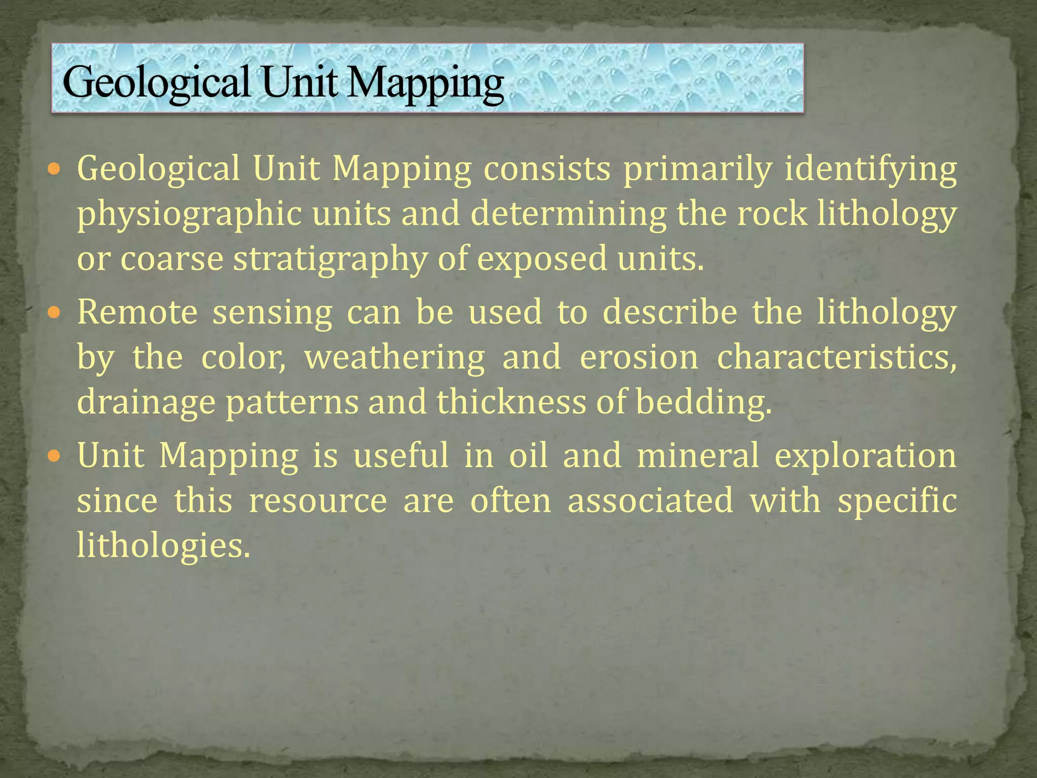  Geological Unit Mapping consists primarily identifying
physiographic units and determining the rock lithology
or coarse stratigraphy of exposed units.
 Remote sensing can be used to describe the lithology
by the color, weathering and erosion characteristics,
drainage patterns and thickness of bedding.
 Unit Mapping is useful in oil and mineral exploration
since this resource are often associated with specific
lithologies.
 