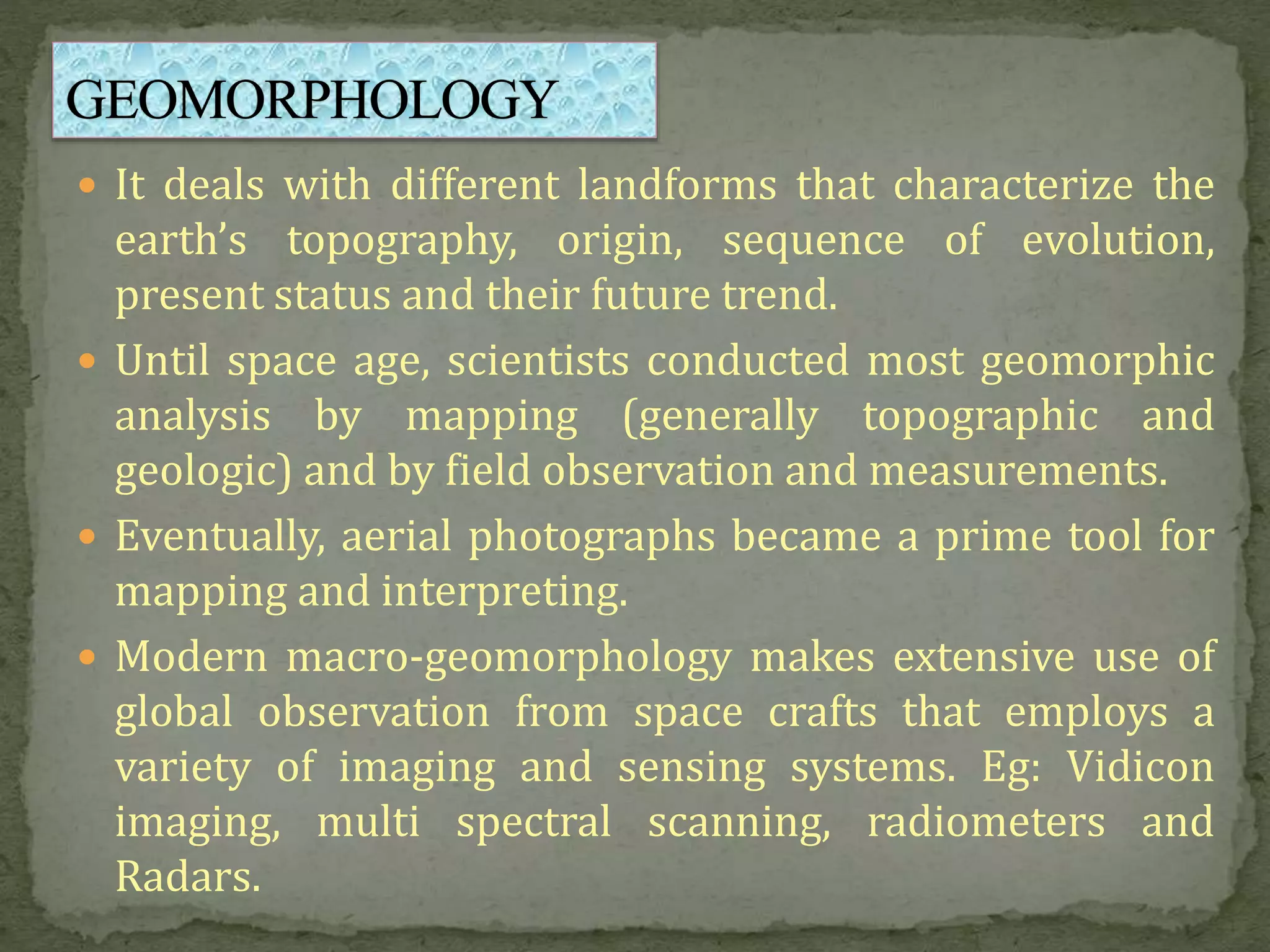  It deals with different landforms that characterize the
earth’s topography, origin, sequence of evolution,
present status and their future trend.
 Until space age, scientists conducted most geomorphic
analysis by mapping (generally topographic and
geologic) and by field observation and measurements.
 Eventually, aerial photographs became a prime tool for
mapping and interpreting.
 Modern macro-geomorphology makes extensive use of
global observation from space crafts that employs a
variety of imaging and sensing systems. Eg: Vidicon
imaging, multi spectral scanning, radiometers and
Radars.
 
