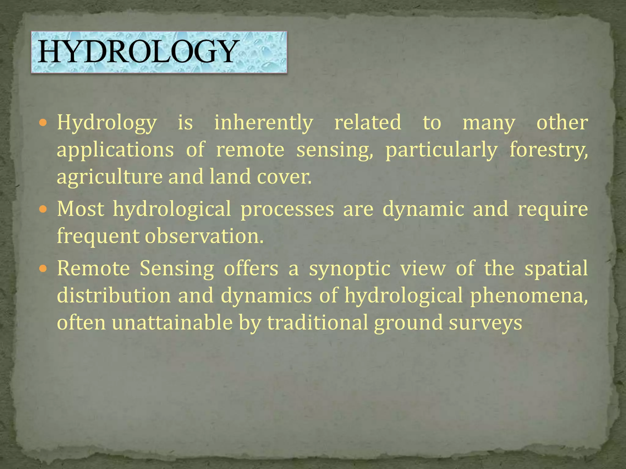  Hydrology is inherently related to many other
applications of remote sensing, particularly forestry,
agriculture and land cover.
 Most hydrological processes are dynamic and require
frequent observation.
 Remote Sensing offers a synoptic view of the spatial
distribution and dynamics of hydrological phenomena,
often unattainable by traditional ground surveys
 