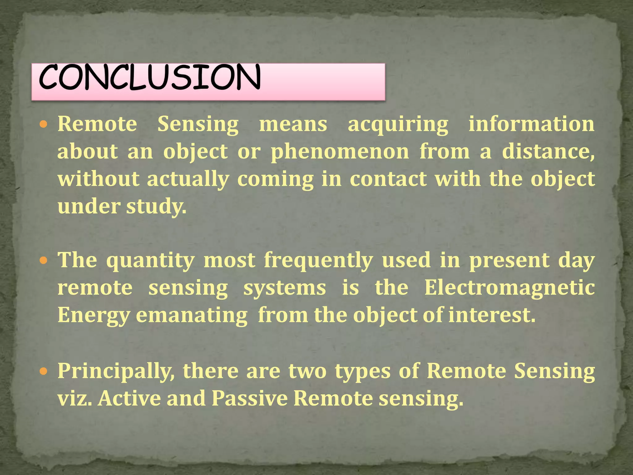  Remote Sensing means acquiring information
about an object or phenomenon from a distance,
without actually coming in contact with the object
under study.
 The quantity most frequently used in present day
remote sensing systems is the Electromagnetic
Energy emanating from the object of interest.
 Principally, there are two types of Remote Sensing
viz. Active and Passive Remote sensing.
 