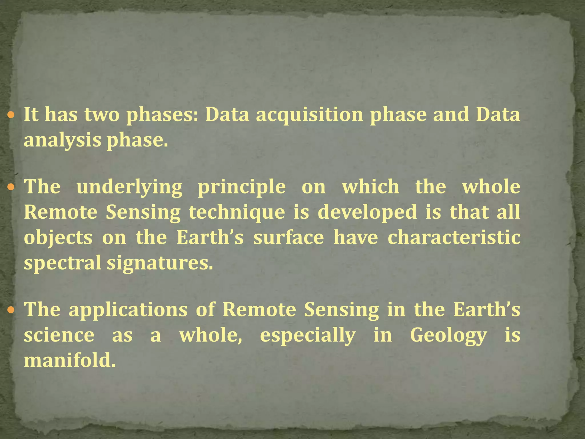  It has two phases: Data acquisition phase and Data
analysis phase.
 The underlying principle on which the whole
Remote Sensing technique is developed is that all
objects on the Earth’s surface have characteristic
spectral signatures.
 The applications of Remote Sensing in the Earth’s
science as a whole, especially in Geology is
manifold.
 