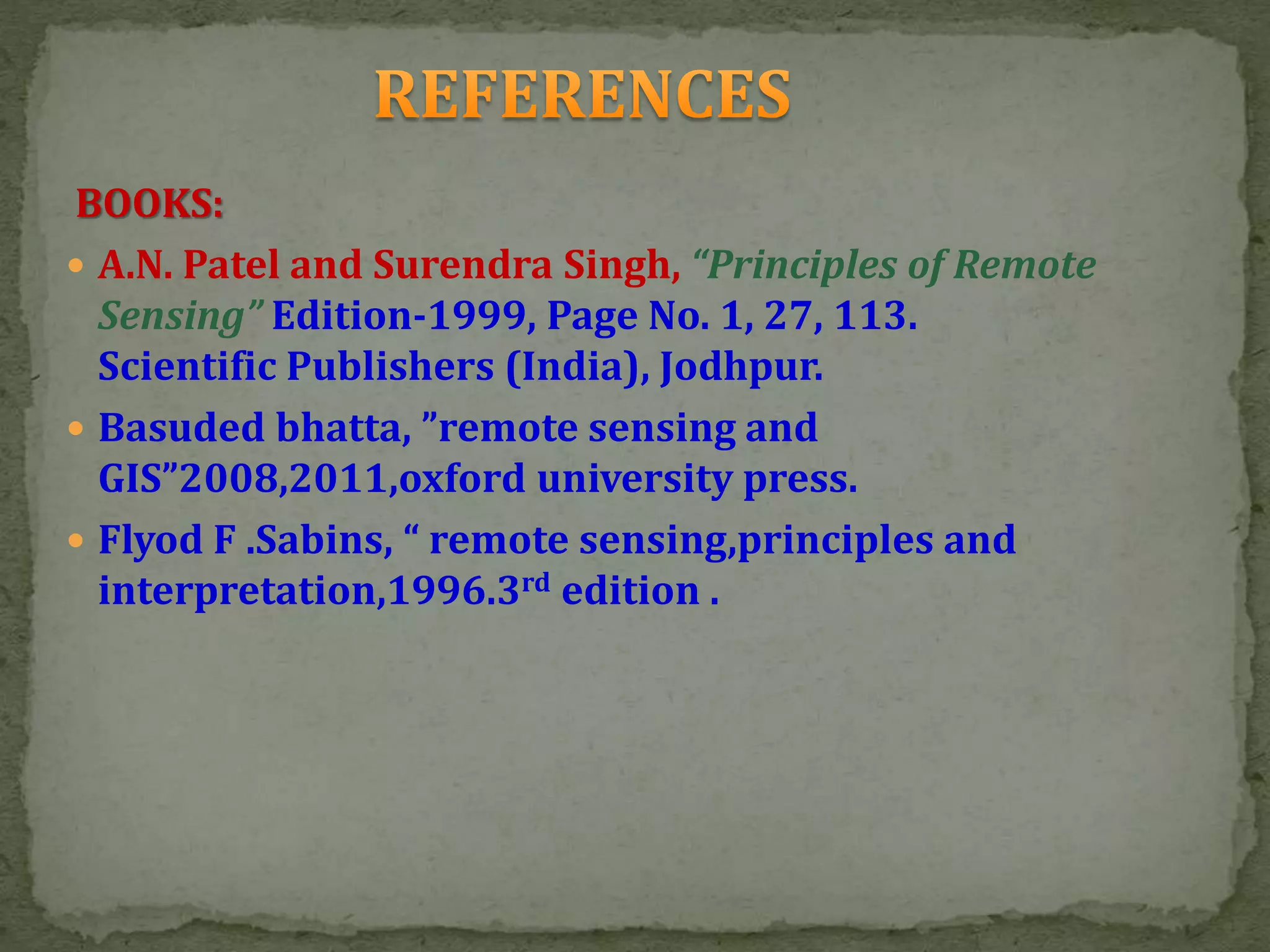 BOOKS:
 A.N. Patel and Surendra Singh, “Principles of Remote
Sensing” Edition-1999, Page No. 1, 27, 113.
Scientific Publishers (India), Jodhpur.
 Basuded bhatta, ”remote sensing and
GIS”2008,2011,oxford university press.
 Flyod F .Sabins, “ remote sensing,principles and
interpretation,1996.3rd edition .
 