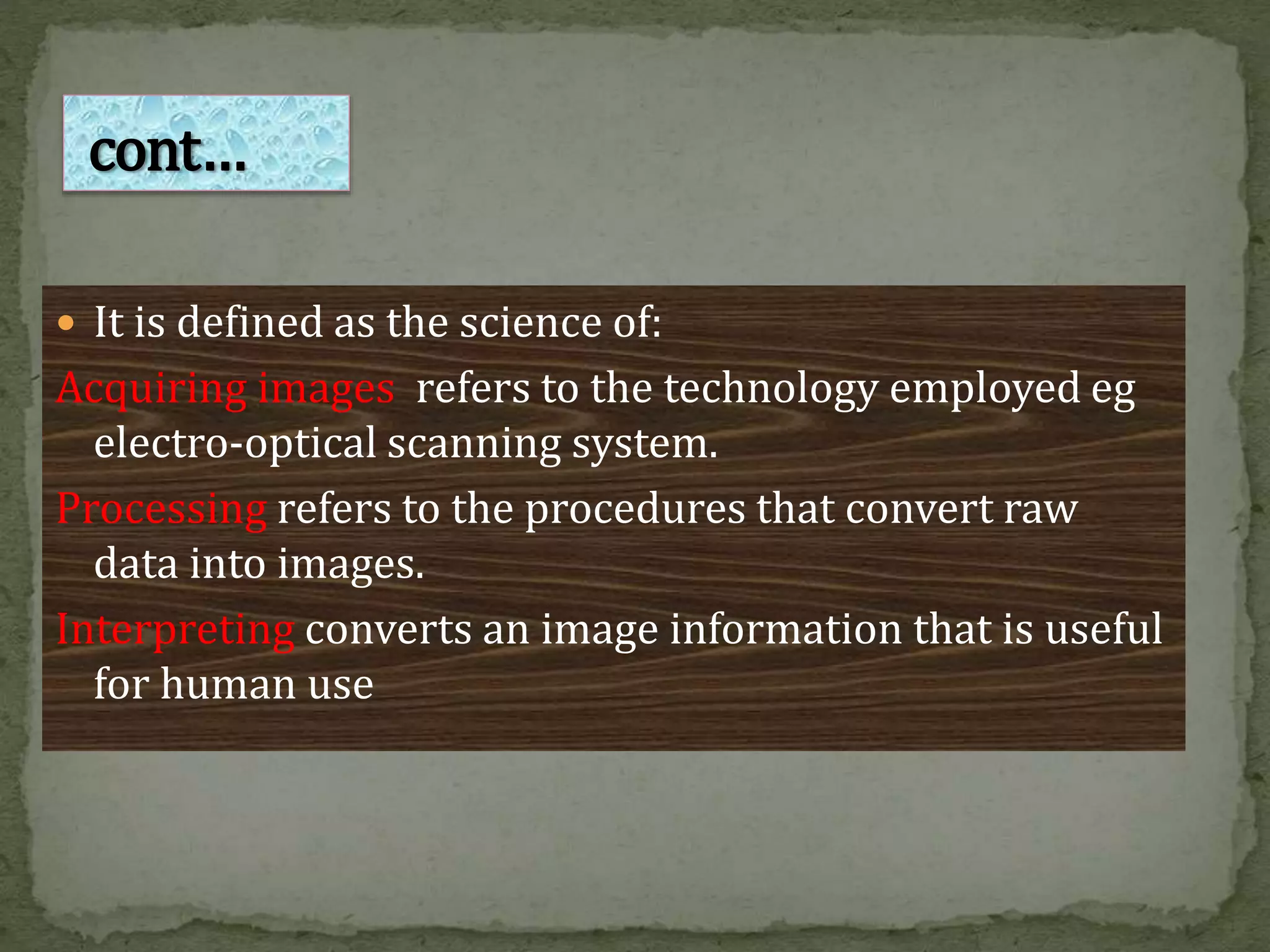  It is defined as the science of:
Acquiring images refers to the technology employed eg
electro-optical scanning system.
Processing refers to the procedures that convert raw
data into images.
Interpreting converts an image information that is useful
for human use
cont…
 