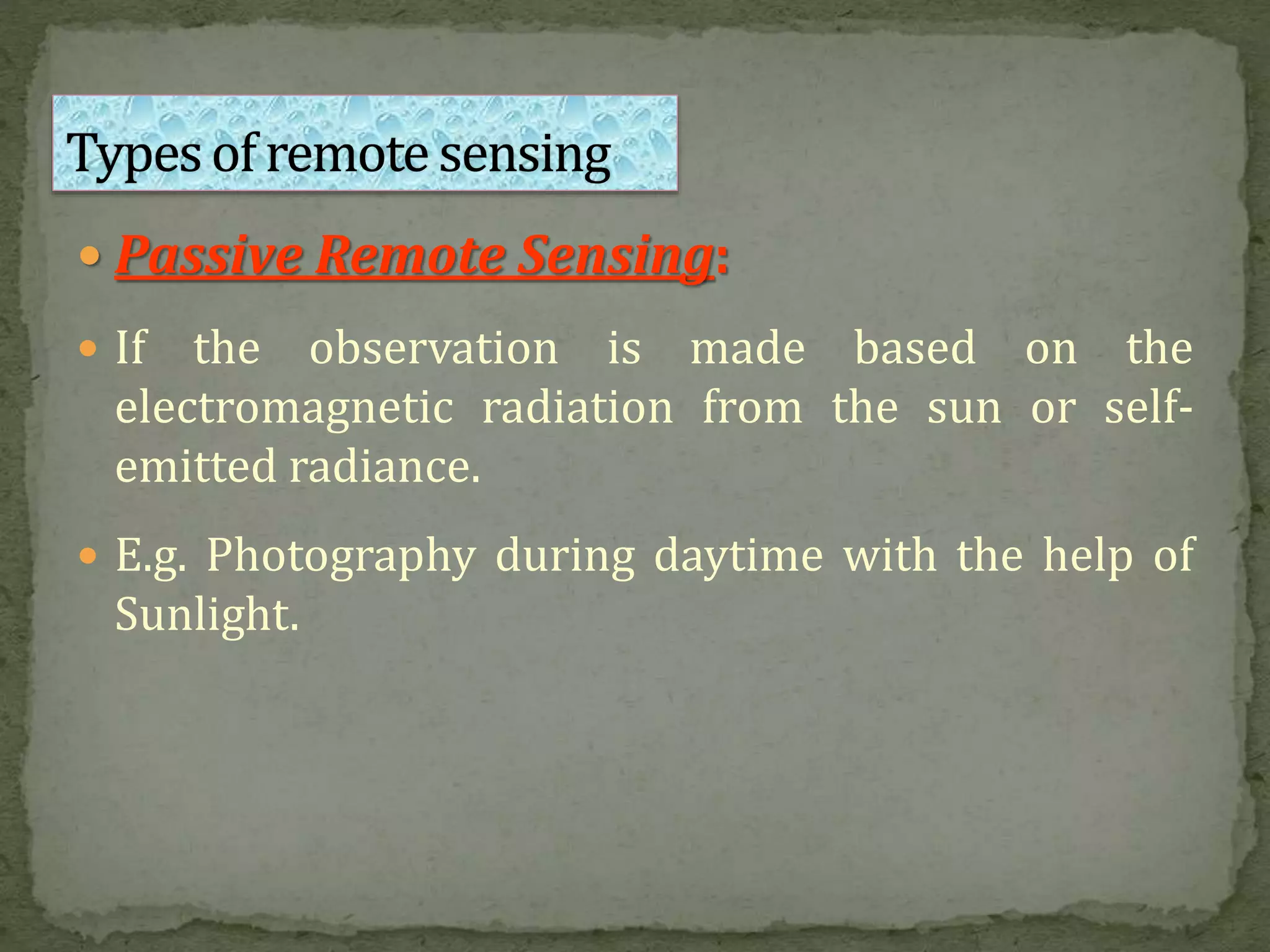  Passive Remote Sensing:
 If the observation is made based on the
electromagnetic radiation from the sun or self-
emitted radiance.
 E.g. Photography during daytime with the help of
Sunlight.
 