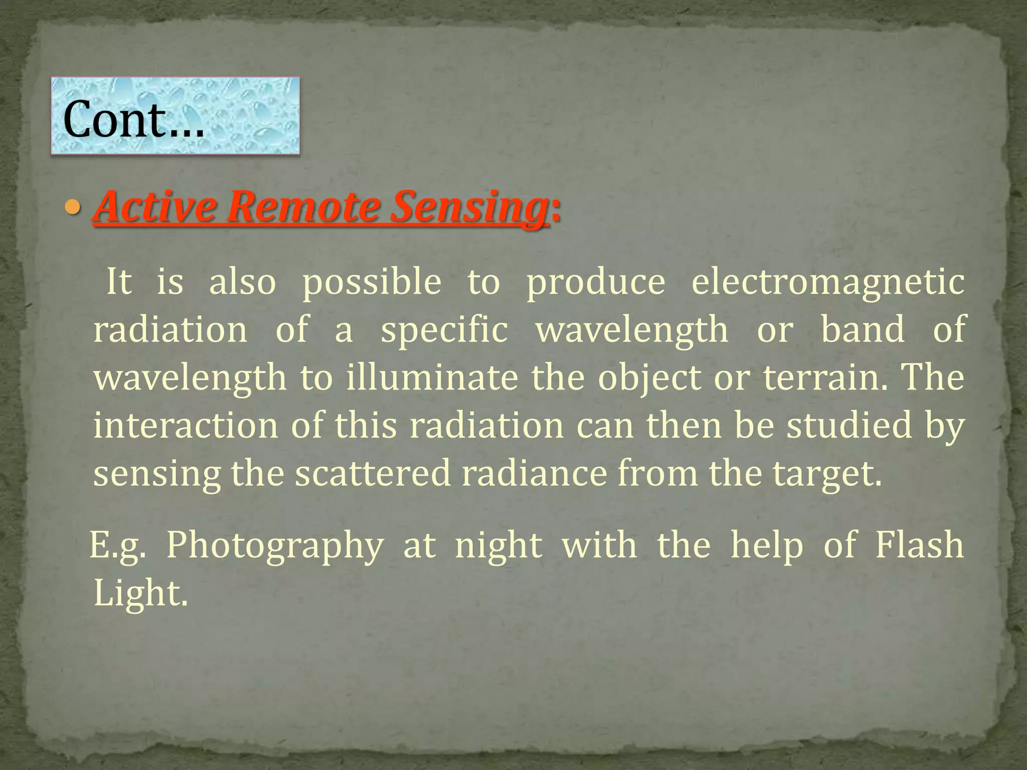  Active Remote Sensing:
It is also possible to produce electromagnetic
radiation of a specific wavelength or band of
wavelength to illuminate the object or terrain. The
interaction of this radiation can then be studied by
sensing the scattered radiance from the target.
E.g. Photography at night with the help of Flash
Light.
 