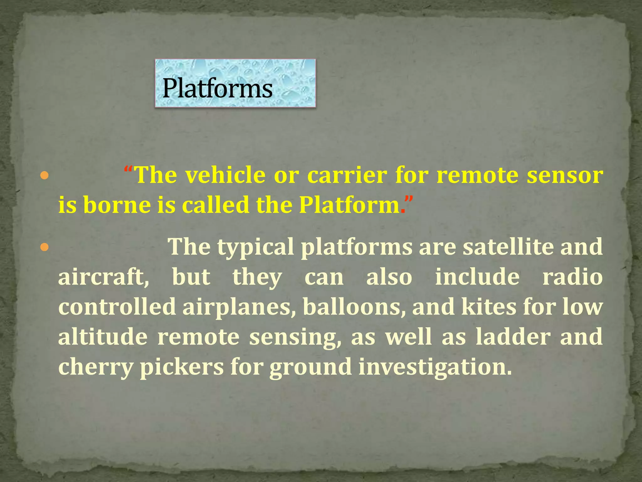  “The vehicle or carrier for remote sensor
is borne is called the Platform.”
 The typical platforms are satellite and
aircraft, but they can also include radio
controlled airplanes, balloons, and kites for low
altitude remote sensing, as well as ladder and
cherry pickers for ground investigation.
 