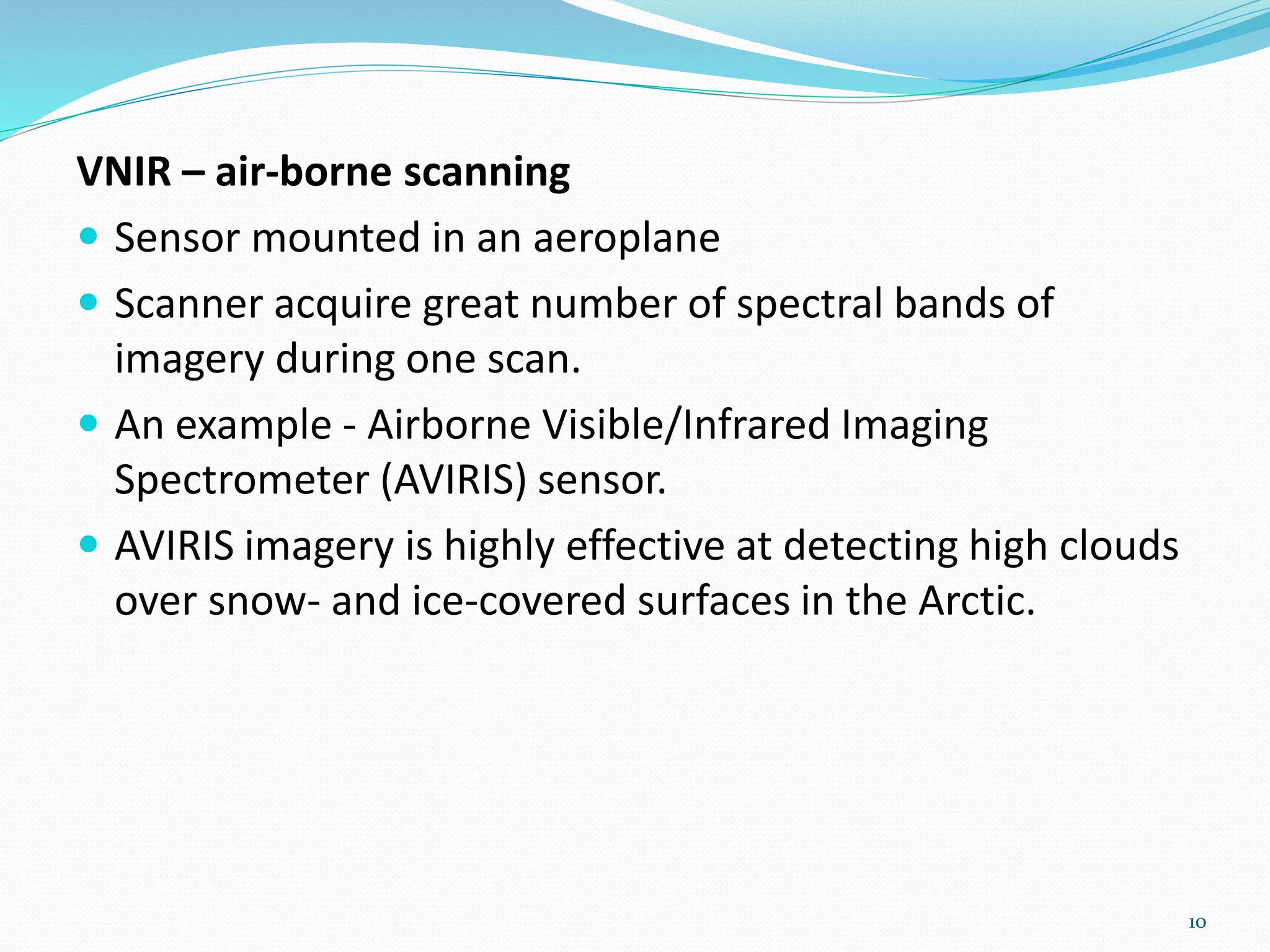 VNIR – air-borne scanning
 Sensor mounted in an aeroplane
 Scanner acquire great number of spectral bands of
imagery during one scan.
 An example - Airborne Visible/Infrared Imaging
Spectrometer (AVIRIS) sensor.
 AVIRIS imagery is highly effective at detecting high clouds
over snow- and ice-covered surfaces in the Arctic.
10
 