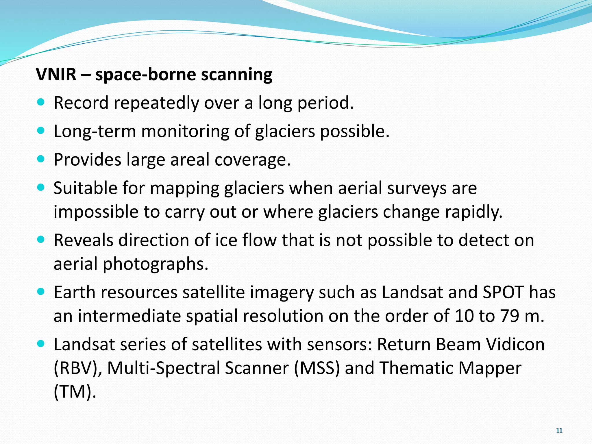 VNIR – space-borne scanning
 Record repeatedly over a long period.
 Long-term monitoring of glaciers possible.
 Provides large areal coverage.
 Suitable for mapping glaciers when aerial surveys are
impossible to carry out or where glaciers change rapidly.
 Reveals direction of ice flow that is not possible to detect on
aerial photographs.
 Earth resources satellite imagery such as Landsat and SPOT has
an intermediate spatial resolution on the order of 10 to 79 m.
 Landsat series of satellites with sensors: Return Beam Vidicon
(RBV), Multi-Spectral Scanner (MSS) and Thematic Mapper
(TM).
11
 