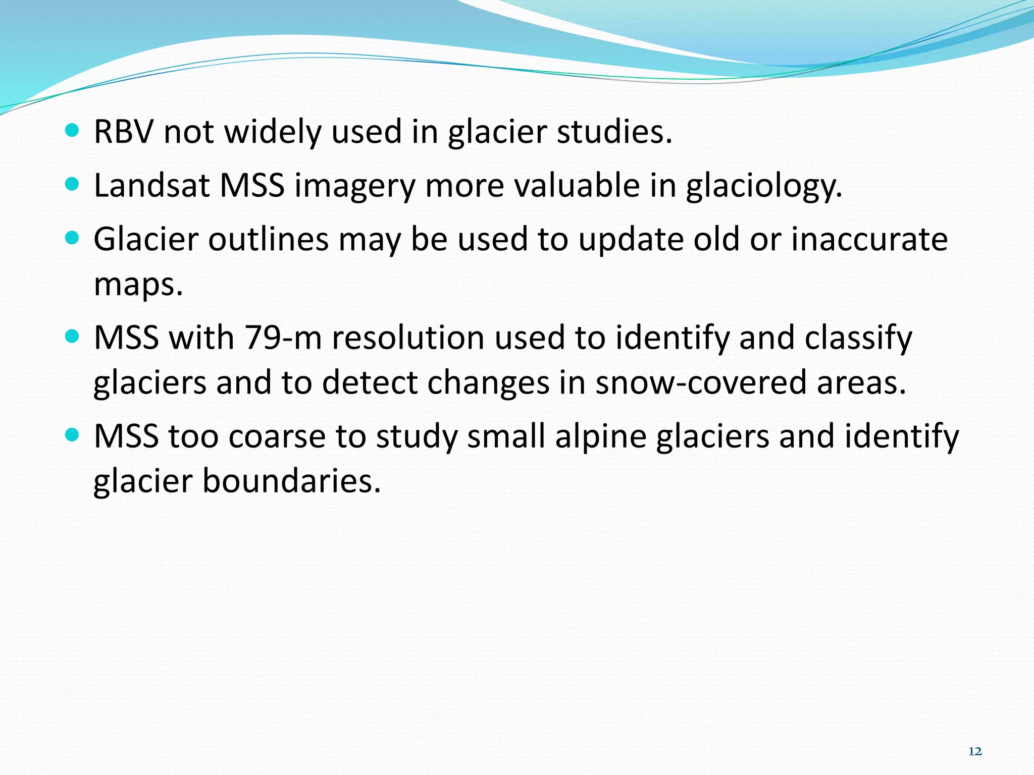  RBV not widely used in glacier studies.
 Landsat MSS imagery more valuable in glaciology.
 Glacier outlines may be used to update old or inaccurate
maps.
 MSS with 79-m resolution used to identify and classify
glaciers and to detect changes in snow-covered areas.
 MSS too coarse to study small alpine glaciers and identify
glacier boundaries.
12
 