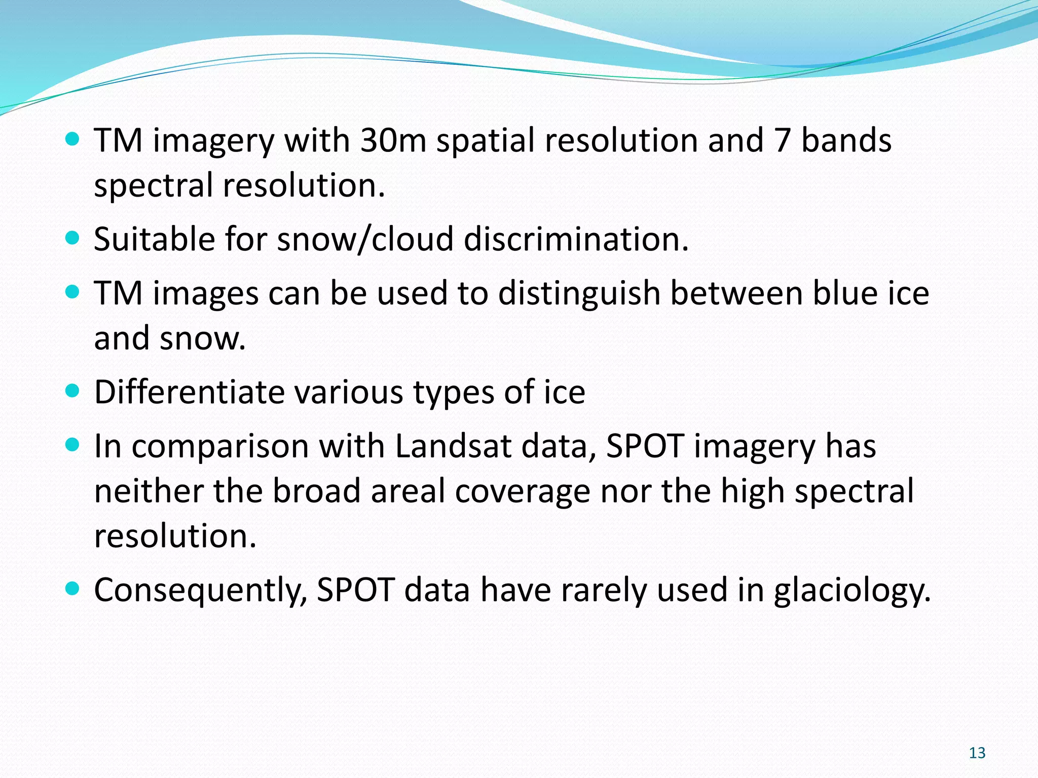  TM imagery with 30m spatial resolution and 7 bands
spectral resolution.
 Suitable for snow/cloud discrimination.
 TM images can be used to distinguish between blue ice
and snow.
 Differentiate various types of ice
 In comparison with Landsat data, SPOT imagery has
neither the broad areal coverage nor the high spectral
resolution.
 Consequently, SPOT data have rarely used in glaciology.
13
 